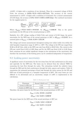 ±0.05% +2 digits with a resolution of two decimals. Thus, for a measured voltage of 95.31
Volts, the accuracy is 0.05% ∙ 95.31 + 0.02 ≅ 0.07 𝑉𝑉𝑉𝑉𝑉𝑉𝑉𝑉𝑉𝑉. The accuracy of the current
measurement is ±0.5% +3 digits with a resolution of 3 decimals. For a current measurement
of 0.419 Amps, the accuracy is 0.5% ∙ 0.419 + 0.003 ≅ 0.005 𝐴𝐴𝐴𝐴𝐴𝐴𝐴𝐴. The combined uncertainty
for the supplied power is:
𝑑𝑑𝑑𝑑ℎ𝑒𝑒𝑒𝑒𝑒𝑒𝑒𝑒𝑒𝑒
𝑃𝑃ℎ𝑒𝑒𝑒𝑒𝑒𝑒𝑒𝑒𝑒𝑒
= ��
𝑑𝑑𝑑𝑑
𝑉𝑉
�
2
+ �
𝑑𝑑𝑑𝑑
𝐼𝐼
�
2
= ��
0.07
95.31
�
2
+ �
0.005
0.419
�
2
= 0.012
Where 𝑃𝑃ℎ𝑒𝑒𝑒𝑒𝑒𝑒𝑒𝑒𝑒𝑒 = 95.31 ∙ 0.419 = 39.935 𝑊𝑊. So 𝑑𝑑𝑑𝑑ℎ𝑒𝑒𝑒𝑒𝑒𝑒𝑒𝑒𝑒𝑒 = 0.486 𝑊𝑊. This is the power
uncertainty for the ON-case of the second prototype at 20o
C.
Similarly, for a DC voltage reading of 33.64 Volts and current of 0.149 Amps, the power
uncertainty for the OFF-case of the second prototype at 20o
C is 𝑑𝑑𝑑𝑑ℎ𝑒𝑒𝑒𝑒𝑒𝑒𝑒𝑒𝑒𝑒 = 0.126 𝑊𝑊, for a
nominal power of 𝑃𝑃ℎ𝑒𝑒𝑒𝑒𝑒𝑒𝑒𝑒𝑒𝑒 = 33.64 ∙ 0.149 = 5.012 𝑊𝑊.
The voltage and current measurements throughout testing were rather stable even within the
wide baseplate temperature range of -40o
C to +40o
C. The voltage in the ON-case ranged from
95.26 to 95.46 Volts, while in the OFF-case only from 33.64 to 33.65 Volts. The current in the
ON-case varied from 0.419 to 0.420 Amps and for the OFF-case from 0.148 to 0.149 Amps.
Such variations do not exhibit significant changes in the calculations of the uncertainty and
therefore the uncertainty of the heating power can be considered independent of temperature.
9.2 Leaking power uncertainty
A significant source of uncertainty for the test stems from the leak conductances in the setup
and especially for the OFF-case. The losses can be deduced from the reduced TMM by
measuring the heat flow through the nodes. The estimations include the radiative losses
through the MLI and the leak conductances through the bolts, spacers and washers. Table 21
summarizes the estimated percentage of heat leak through the entire system for the ON and
OFF-case of both prototypes at a baseplate temperature of 20o
C. The exact losses are very
difficult to be determined and an uncertainty margin of ±20% is implemented in the
calculations.
Table 21: Heating power leak
Prototype Second (10x10 cm2
) Third (20x20 cm2
)
Losses in ON-case 1.1% 2.0%
Losses in OFF-case 11.6% 12.0%
Therefore, the power losses for the ON-case of the second prototype at 20o
C are:
𝑃𝑃𝑙𝑙 𝑙𝑙𝑙𝑙𝑙𝑙 = 1.1% ∙ 39.935 = 0.439 𝑊𝑊
𝑑𝑑𝑃𝑃𝑙𝑙 𝑙𝑙𝑙𝑙𝑙𝑙 = 0.2 ∙ 0.439 = 0.088 𝑊𝑊
The power losses for the OFF-case of the second prototype at 20o
C are:
𝑃𝑃𝑙𝑙 𝑙𝑙𝑙𝑙𝑙𝑙 = 11.6% ∙ 5.012 = 0.581 𝑊𝑊
𝑑𝑑𝑃𝑃𝑙𝑙 𝑙𝑙𝑙𝑙𝑙𝑙 = 0.2 ∙ 0.439 = 0.116 𝑊𝑊
105
 