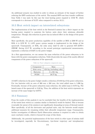 An additional scenario was studied in order to obtain an estimate of the impact of further
reducing the OFF-conductance of the switch. The nominal OFF-case heat transfer coefficient
from Table 1 was used. In this case the total heating power required is 18.92 W, which
corresponds to a decrease of 54.2% when compared to section 10.2.1.
10.3 Heat switch impact on interrelated subsystems
The implementation of the heat switch in the Sentinel-2 mission has a direct impact on the
heating power required to maintain the battery units above their minimum allowable
temperature. Though, this reduction in power has an induced effect on the design of the power
subsystem.
More specifically, the power production capability of the satellite at BOL is 2289 W and at
EOL it is 2170 W. A ±10% power system margin is implemented in the design of the
spacecraft. Consequently, at EOL, the solar array shall be able to generate 0.9 ∙ 2170 =
1953 𝑊𝑊. Saving 12.17 W, according to the second prototype experimental measurements,
represents a reduction of 0.62% in the power budget.
As a first approximation, we can assume the mass reduction of the power subsystem to be
linear with the power consumption reduction. Table 24 provides the mass of the mostly affected
components of the power subsystem of the spacecraft.
Table 24: Power subsystem components mass
Component Mass
Solar array 42.6 kg (including yoke)
Batteries 2 x 30.1 kg
PCDU 28.77 kg
A 0.62% reduction in the power budget entails a reduction of 0.816 kg of the power subsystem.
For two batteries with an area of 360 mm x 280 mm, the total added mass is 1.690 kg.
Eventually, because of the power subsystem mass reduction, the added mass is 0.874 kg. The
launch mass of the spacecraft is 1140 kg. Thus, the addition of the heat switch represents an
increase of the mass budget by 0.077%.
10.4 Summary
From the results of this analysis it can be concluded that the benefits of the implementation
of the tested heat switch in a mission similar to Sentinel-2 would be limited. This is because
eventually the nature of the mission is not significantly demanding in terms of thermal control.
More specifically, of all the electronics and payload units, only the batteries would require
additional measures for remaining within their allowable temperature range. Consequently,
further investigation of different Earth Observation missions is required in order to obtain
more conclusive results, which is beyond the scope of this thesis.
Additionally, the potential implementation of the heat switch in other types of mission shall
be investigated, especially for Geo-stationary, low-thrust trajectory and interplanetary
114
 