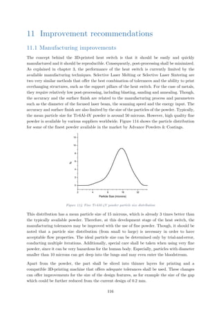 11 Improvement recommendations
11.1 Manufacturing improvements
The concept behind the 3D-printed heat switch is that it should be easily and quickly
manufactured and it should be reproducible. Consequently, post-processing shall be minimized.
As explained in chapter 3, the performance of the heat switch is currently limited by the
available manufacturing techniques. Selective Laser Melting or Selective Laser Sintering are
two very similar methods that offer the best combination of tolerances and the ability to print
overhanging structures, such as the support pillars of the heat switch. For the case of metals,
they require relatively low post-processing, including blasting, sanding and annealing. Though,
the accuracy and the surface finish are related to the manufacturing process and parameters
such as the diameter of the focused laser beam, the scanning speed and the energy input. The
accuracy and surface finish are also limited by the size of the particles of the powder. Typically,
the mean particle size for Ti-6Al-4V powder is around 50 microns. However, high quality fine
powder is available by various suppliers worldwide. Figure 114 shows the particle distribution
for some of the finest powder available in the market by Advance Powders & Coatings.
Figure 114: Fine Ti-6Al-4V powder particle size distribution
This distribution has a mean particle size of 15 microns, which is already 3 times better than
the typically available powder. Therefore, at this development stage of the heat switch, the
manufacturing tolerances may be improved with the use of fine powder. Though, it should be
noted that a particle size distribution (from small to large) is necessary in order to have
acceptable flow properties. The ideal particle size can be determined only by trial-and-error,
conducting multiple iterations. Additionally, special care shall be taken when using very fine
powder, since it can be very hazardous for the human body. Especially, particles with diameter
smaller than 10 microns can get deep into the lungs and may even enter the bloodstream.
Apart from the powder, the part shall be sliced into thinner layers for printing and a
compatible 3D-printing machine that offers adequate tolerances shall be used. These changes
can offer improvements for the size of the design features, as for example the size of the gap
which could be further reduced from the current design of 0.2 mm.
116
 