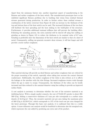 Apart from the minimum feature size, another important aspect of manufacturing is the
flatness and surface roughness of the heat switch. The manufactured prototypes have so far
exhibited significant flatness problems due to buckling that stems from residual thermal
stresses generated during production. In order to further reduce these residual stresses a
combination of the lattice structure from Figure 34 with an increase in the thickness of the
top and bottom faces of the heat switch can be used. The increased thickness of the two faces
will facilitate the heat spreading and the heat sinking to the build-plate of the structure.
Furthermore, it provides additional torsional stiffness that will prevent the buckling effect.
Following the annealing process, the extra material will be shaved off using face milling or
grinding as shown in Figure 115 to reduce the thickness to its nominal value of 0.7 mm.
Grinding is preferable since the dimensions of the heat switch are similar to that of a sheet of
metal. Consequently, milling can generate excessive shear stresses, it will last longer and will
provide a worse surface roughness.
Figure 115: Milling versus grinding process [40]
This material shaving will provide an ideal flatness and surface roughness that are critical for
the proper mounting of the switch, especially when taking into account the contact thermal
conductance. Additionally, the surface roughness of the tubes is also critical, as it is affects
the leakage at the interface with the tube fittings. Increased roughness creates voids through
which the gas is easier to escape. Consequently, the thickness of the tubes can be locally
increased and then reduced to the nominal diameter using face milling to provide an improved
surface finish.
A cost analysis is necessary to determine whether the cost of the excessive material is an
inhibiting factor. With a simple market research, the cost of Ti-6Al-4V powder is about 250-
500 €/kg. Adding a conservative thickness of 5 mm per side corresponds to a surface mass
density of 44.3 kg/m2
. Thus, the excessive material cost per area taking the maximum price
of 500 €/kg is 22,150 €/m2
, which corresponds to 11% of the total cost per area charged for
the latest prototype. Through this basic cost analysis, it is confirmed that this is a viable
option. A more elaborate cost analysis would be beneficial to determine also the marginal cost,
which represents the cost added by producing one extra unit of the product.
117
 