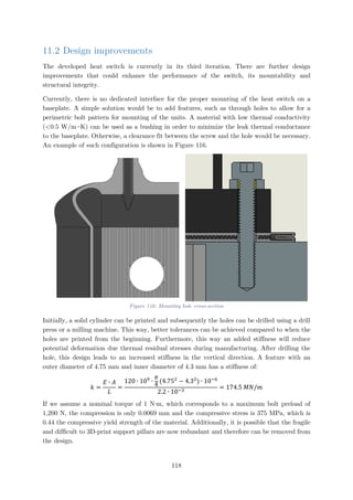 11.2 Design improvements
The developed heat switch is currently in its third iteration. There are further design
improvements that could enhance the performance of the switch, its mountability and
structural integrity.
Currently, there is no dedicated interface for the proper mounting of the heat switch on a
baseplate. A simple solution would be to add features, such as through holes to allow for a
perimetric bolt pattern for mounting of the units. A material with low thermal conductivity
(<0.5 W/m∙K) can be used as a bushing in order to minimize the leak thermal conductance
to the baseplate. Otherwise, a clearance fit between the screw and the hole would be necessary.
An example of such configuration is shown in Figure 116.
Figure 116: Mounting hole cross-section
Initially, a solid cylinder can be printed and subsequently the holes can be drilled using a drill
press or a milling machine. This way, better tolerances can be achieved compared to when the
holes are printed from the beginning. Furthermore, this way an added stiffness will reduce
potential deformation due thermal residual stresses during manufacturing. After drilling the
hole, this design leads to an increased stiffness in the vertical direction. A feature with an
outer diameter of 4.75 mm and inner diameter of 4.3 mm has a stiffness of:
𝑘𝑘 =
𝐸𝐸 ∙ 𝐴𝐴
𝐿𝐿
=
120 ∙ 109
∙
𝜋𝜋
4
(4.752
− 4.32
) ∙ 10−6
2.2 ∙ 10−3
= 174.5 𝑀𝑀𝑀𝑀/𝑚𝑚
If we assume a nominal torque of 1 N∙m, which corresponds to a maximum bolt preload of
1,200 N, the compression is only 0.0069 mm and the compressive stress is 375 MPa, which is
0.44 the compressive yield strength of the material. Additionally, it is possible that the fragile
and difficult to 3D-print support pillars are now redundant and therefore can be removed from
the design.
118
 