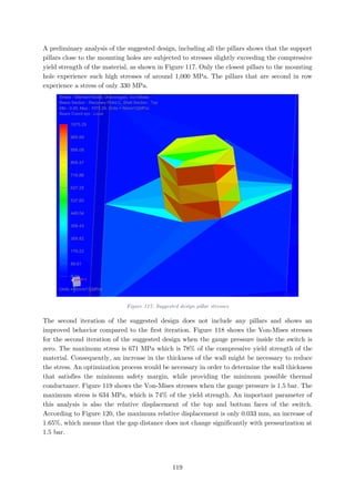A preliminary analysis of the suggested design, including all the pillars shows that the support
pillars close to the mounting holes are subjected to stresses slightly exceeding the compressive
yield strength of the material, as shown in Figure 117. Only the closest pillars to the mounting
hole experience such high stresses of around 1,000 MPa. The pillars that are second in row
experience a stress of only 330 MPa.
Figure 117: Suggested design pillar stresses
The second iteration of the suggested design does not include any pillars and shows an
improved behavior compared to the first iteration. Figure 118 shows the Von-Mises stresses
for the second iteration of the suggested design when the gauge pressure inside the switch is
zero. The maximum stress is 671 MPa which is 78% of the compressive yield strength of the
material. Consequently, an increase in the thickness of the wall might be necessary to reduce
the stress. An optimization process would be necessary in order to determine the wall thickness
that satisfies the minimum safety margin, while providing the minimum possible thermal
conductance. Figure 119 shows the Von-Mises stresses when the gauge pressure is 1.5 bar. The
maximum stress is 634 MPa, which is 74% of the yield strength. An important parameter of
this analysis is also the relative displacement of the top and bottom faces of the switch.
According to Figure 120, the maximum relative displacement is only 0.033 mm, an increase of
1.65%, which means that the gap distance does not change significantly with pressurization at
1.5 bar.
119
 