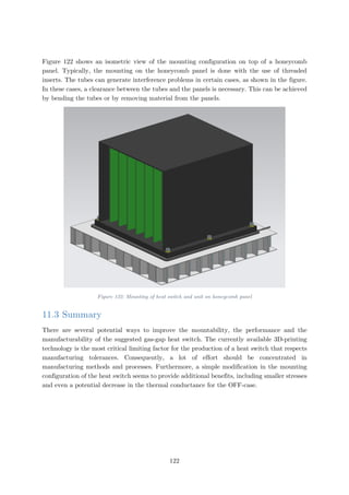 Figure 122 shows an isometric view of the mounting configuration on top of a honeycomb
panel. Typically, the mounting on the honeycomb panel is done with the use of threaded
inserts. The tubes can generate interference problems in certain cases, as shown in the figure.
In these cases, a clearance between the tubes and the panels is necessary. This can be achieved
by bending the tubes or by removing material from the panels.
Figure 122: Mounting of heat switch and unit on honeycomb panel
11.3 Summary
There are several potential ways to improve the mountability, the performance and the
manufacturability of the suggested gas-gap heat switch. The currently available 3D-printing
technology is the most critical limiting factor for the production of a heat switch that respects
manufacturing tolerances. Consequently, a lot of effort should be concentrated in
manufacturing methods and processes. Furthermore, a simple modification in the mounting
configuration of the heat switch seems to provide additional benefits, including smaller stresses
and even a potential decrease in the thermal conductance for the OFF-case.
122
 