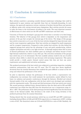 12 Conclusion & recommendations
12.1 Conclusions
Heat switches constitute a promising variable thermal conductance technology that could be
implemented in space missions and especially those that are thermally-demanding. In such
missions, the spacecraft experiences extreme variations of incident thermal fluxes and operates
at different modes with varying internal power dissipations. Heat switches provide the means
to tailor the losses to the environment according to the needs. The most important measures
of effectiveness of a heat switch are the ON and OFF conductance and their ratio.
University of Twente has developed a gas-gap heat switch that is currently in its third design
iteration. The behavior of this gas-gap heat switch is dependent on the temperature and
pressure of the gas that occupies the internal gap of the device. The design of this gas-gap
heat switch is innovative as it is one of the few heat switches designed for large electronic units
and for room temperature applications. Most heat switches are designed for small components
and for cryogenic temperatures. Compared to other similar heat switches, the idea behind the
suggested gas-gap heat switch has the advantage of easy and quick manufacturing, without
complex mechanisms and with a very light structure. A thorough analysis shows that in terms
of thermal performance the ideal candidate gases are hydrogen and helium because of their
high thermal conductivity relative to any other gas. The activation mechanism of the gas-gap
heat switch has yet to be determined. The best available solution would be the use of sorber
material, whose ability to adsorb the gas decreases with increasing temperature. This option
would provide a totally passive thermal control means that does not have any power
requirements and sophisticated activation mechanisms.
The produced prototypes of the heat switch were subjected to meticulous inspection, including
emissivity measurements, leak tests and CT scans. The CT scans have shown significant
deviations from the nominal dimensions that rendered the parts difficult to mount on the test
setup and reduced the performance of the switch.
In order to objectively evaluate the performance of the heat switch, a representative test
configuration was necessary that would minimize the uncertainties, mainly defined by heat
losses via radiation and parasitic conductances through the fasteners. Detailed and reduced
thermal models of the test configuration with the heat switch were developed and correlated
with the experimental results. The second and third prototypes of the heat switch were tested.
The second prototype exhibited better thermal behavior than the third and its ON and OFF
conductance was within less than 20% from the theoretical one over a temperature range of -
40 to +40o
C. The performance of the third prototype deviated significantly from the theoretical
values of the thermal models. This deviation is the result of the strong deviation of the
produced prototype from the nominal dimensions.
Testing showed that the second prototype switch has an overall ON and OFF conductance
(including thermal fillers) of 2.60 and 0.30 W/K respectively at a temperature of 20o
C, yielding
a ratio of 8.67. The theoretical values are 2.53 and 0.26 W/K for a ratio of 9.86. Similarly, the
123
 