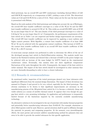 third prototype, has an overall ON and OFF conductance (including thermal fillers) of 3.28
and 0.99 W/K respectively at a temperature of 20o
C, yielding a ratio of 3.31. The theoretical
values are 8.42 and 0.54 W/K for a ratio of 15.51. These values are for the case the heat switch
is pressurized with Helium.
Based on the scale analysis of the third prototype and taking into account the use of Hydrogen,
the overall ON heat transfer coefficient converges to a value of 241 W/m2
∙K and the OFF
heat transfer coefficient to around 8.5 W/m2
∙K. This yields an overall ON/OFF ratio of 27.29
for an area larger than 0.1 m2
. The area density of the third prototype converges to a value of
8.16 kg/m2
for an area larger than 0.1 m2
. Consequently, the performance requirements of the
heat switch set in Table 1 are not respected and further design improvements are necessary.
The overall ON heat transfer coefficient can be improved by applying a more uniform and
higher contact pressure. With Sigraflex, a contact heat transfer coefficient of at least 1000
W/m2
∙K can be achieved with the appropriate contact conditions. This increase of 42.9% in
the contact heat transfer coefficient leads to an overall ON heat transfer coefficient of 304
W/m2
∙K, a 26.1% increase.
A straw-man concept analysis was performed in order to determine the effects of the use of
the developed gas-gap heat switch in Earth-Observation missions. The analysis model was
based on the Sentinel-2 mission and showed that a decrease of 0.62% in the power budget can
be achieved with an increase of the mass budget by 0.077% based on the experimental
conductance values. Eventually, this mission does not show significant temperature
fluctuations of the units throughout the orbit. Consequently, the impact of the heat switch is
rather minimal. The impact of the heat switch should be investigated in other missions that
are more thermally-demanding in order to have a clearer indication.
12.2 Remarks & recommendations
As mentioned earlier, inspection of the tested prototypes showed very loose tolerances with
significant differences from the nominal design dimensions. The impact of these deviations was
assessed in Chapter 8 and proved to be very critical, especially for the third prototype. The
obvious conclusion to be drawn is that significant improvements are necessary in the
manufacturing process of the 3D-printed heat switch for it to become a relatively cheap and
viable solution as a means of satellite thermal control. It appears that even though the gas-
gap heat switch a very promising technology, its application and performance is temporarily
limited because of the limitations imposed by the currently available manufacturing
technology.
An alternative solution to be investigated is the use of materials with similar thermal properties
and potentially better manufacturing tolerances than Ti-6Al-4V. For example, aluminium or
silver filled epoxies could be used. However, special attention shall be paid to diffusion through
the material, its porosity and outgassing properties. At the moment, even stereolithograhy
(SLA), the most precise and accurate additive manufacturing method for polymers does not
seem to be able to provide the needed tolerances for this specific application.
124
 