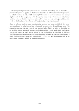 Another important parameter to be taken into account is the leakage rate of the switch. A
proper sealing must be applied on the tubes of the switch in order to minimize the gas losses.
As a first solution, materials with matching CTE should be used to minimize the relative
displacement of the components with changes in temperature. Furthermore, interference
problems between the tubes and the panels shall be taken into account. A potential solution
would be the bending of the tubes at a 90o
angle, facing away from the panel.
Once an efficient and accurate manufacturing process has been established, for better
understanding of its behavior, the heat switch shall be subjected to thermal fatigue tests. This
is to determine the thermal cycles it can undergo before failure in order to determine its
survivability during a real-life mission. Accelerated thermal cycling with sharp temperature
fluctuations could be used. Creep refers to the deformation of materials at elevated
temperatures when they are exposed to static mechanical stresses [41]. Because the heat switch
is not expected to reach very high temperatures (T<0.4Tmelting [K]), creep should not be an
issue, unless the switch is used on hot space structures.
125
 