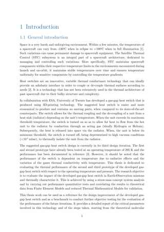 1 Introduction
1.1 General introduction
Space is a very harsh and unforgiving environment. Within a few minutes, the temperature of
a spacecraft can vary from -130o
C when in eclipse to +100o
C when in full illumination [1].
Such variations can cause permanent damage to spacecraft equipment. The Satellite Thermal
Control (STC) subsystem is an integral part of a spacecraft architecture, dedicated to
managing and controlling such variations. More specifically, STC maintains spacecraft
components within their respective temperature limits in the environments encountered during
launch and on-orbit, it maintains stable temperatures over time and ensures temperature
uniformity for sensitive components by controlling the temperature gradients.
Heat switches are an innovative, variable thermal conductance technology that can ideally
provide an adiabatic interface in order to couple or de-couple thermal surfaces according to
needs [2]. It is a technology that has not been extensively used in the thermal architecture of
past spacecraft due to their bulky structure and complexity.
In collaboration with ESA, University of Twente has developed a gas-gap heat switch that is
produced using 3D-printing technology. The suggested heat switch is easier and more
economical to produce and contains no moving parts, when compared to its state-of-the-art
counterparts. The switch allows for the thermal coupling and the de-coupling of a unit from a
heat sink (radiator) depending on the unit’s temperature. When the unit exceeds its maximum
threshold temperature, the switch is turned on so as to allow for heat to flow from the hot
unit to the radiator by conduction through an acting gas (ideally Hydrogen or Helium).
Subsequently, the heat is released into space via the radiator. When, the unit is below its
minimum threshold, the switch is turned off, being depressurized to high vacuum conditions
(<10-3
mbar), to thermally isolate the unit from the radiator.
The suggested gas-gap heat switch design is currently in its third design iteration. The first
and second prototype have already been tested at an operating temperature of 295 K and the
performance has been documented in reference [3]. However, it should be noted that the
performance of the switch is dependent on temperature due to radiative effects and the
variation of the gases thermal conductivity with temperature. This thesis is dedicated to
evaluating the thermal performance of the second and third prototype of the developed gas-
gap heat switch with respect to the operating temperature and pressure. The research objective
is to evaluate the impact of the developed gas-gap heat switch in Earth-Observation missions
and thermally characterize it. This is achieved by using a straw-man concept system analysis
and by carrying out performance quantitative tests and correlating the results to theoretical
data from Finite Element Models and reduced Thermal Mathematical Models for validation.
This thesis work can be used as a reference for the design improvement of the developed gas-
gap heat switch and as a benchmark to conduct further objective testing for the evaluation of
the performance of the future iterations. It provides a detailed report of the critical parameters
involved in this technology and of the steps taken, starting from the theoretical molecular
1
 