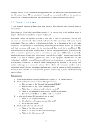 analysis, leading to the conduct of the experiment and the correlation of the experimental to
the theoretical data. All the mentioned thermal and structural models in the report are
reproducible by following the steps and using the codes mentioned in the appendices.
1.2 Research questions
A clear research question is always vital to a research. The following main research question
was derived:
Main question: What is the thermal performance of the gas-gap heat switch and how would it
impact a future mission in terms of power and mass?
Evaluation criteria are necessary in order to have a set of objective parameters that can help
us assess the behavior of a heat switch and allow for the comparison with other similar
technologies. There are different evaluation methods for the performance of the switch, both
theoretical and experimental. Consequently, representative theoretical models are necessary
and their accuracy with respect to the experimental data needs to be established. The
experimental setup has to be representative of real-life applications in order to minimize the
effect of unwanted parameters, such as convection or heat leaks. Additionally, it would be
ideal to determine the operating temperature range of the technology so as to determine the
extent of its use in different applications, such as at cryogenic temperatures and the
technology’s scalability to establish potential limitations in minimum or maximum size. It is
also necessary to establish the potential effects, both positive and negative, of the gas-gap heat
switch technology in a spacecraft mission. These effects will determine whether such a
technology is worth further investments and whether it could be considered for future missions.
Based on these remarks, the main research question is eventually analyzed into the following
sub-questions.
Sub-questions:
1. What are the evaluation criteria of the performance of the thermal switch?
2. What are the evaluation methods of the performance?
a. How accurate is the Thermal Mathematical Model?
b. How accurate is the Finite Element Model?
c. What kind of equipment and testing is required?
d. What is a representative test setup of real-life applications?
e. How to correlate FEM and TMM with test results?
3. In what applications the heat switch can be used?
a. What is the temperature range?
b. On what type of components can it be used?
c. Is the switch scalable?
4. What are the affected subsystems?
a. What is the effect on mass?
b. What is the effect on the mechanical design?
c. What is the effect on power?
2
 