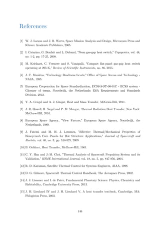 References
[1] W. J. Larson and J. R. Wertz, Space Mission Analysis and Design, Microcosm Press and
Kluwer Academic Publishers, 2005.
[2] I. Catarino, G. Bonfait and L. Duband, "Neon gas-gap heat switch," Cryogenics, vol. 48,
no. 1-2, pp. 17-25, 2008.
[3] M. Krielaart, C. Vermeer and S. Vanapalli, "Compact flat-panel gas-gap heat switch
operating at 295 K," Review of Scientific Instruments, no. 86, 2015.
[4] J. C. Mankins, "Technology Readiness Levels," Office of Space Access and Technology -
NASA, 1995.
[5] European Cooperation for Space Standardization, ECSS-S-ST-00-01C - ECSS system -
Glossary of terms, Noordwijk, the Netherlands: ESA Requirements and Standards
Division, 2012.
[6] Y. A. Cengel and A. J. Ghajar, Heat and Mass Transfer, McGraw-Hill, 2011.
[7] J. R. Howell, R. Siegel and P. M. Menguc, Thermal Radiation Heat Transfer, New York:
McGraw-Hill, 2010.
[8] European Space Agency, "View Factors," European Space Agency, Noordwijk, the
Netherlands, 1989.
[9] J. Fatemi and M. H. J. Lemmen, "Effective Thermal/Mechanical Properties of
Honeycomb Core Panels for Hot Structure Applications," Journal of Spacecraft and
Rockets, vol. 46, no. 3, pp. 514-525, 2009.
[10] B. Gebhart, Heat Transfer, McGraw-Hill, 1961.
[11] C. Y. Han and J.-M. Choi, "Thermal Analysis of Spacecraft Propulsion System and its
Validation," KSME International Journal, vol. 18, no. 5, pp. 847-856, 2004.
[12] R. D. Karaman, Satellite Thermal Control for Systems Engineers, AIAA, 1998.
[13] D. G. Gilmore, Spacecraft Thermal Control Handbook, The Aerospace Press, 2002.
[14] J. J. Lissauer and I. de Pater, Fundamental Planetary Science: Physics, Chemistry and
Habitability, Cambridge University Press, 2013.
[15] J. H. Lienhard IV and J. H. Lienhard V, A heat transfer textbook, Cambridge, MA:
Phlogiston Press, 2003.
146
 