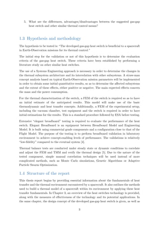 5. What are the differences, advantages/disadvantages between the suggested gas-gap
heat switch and other similar thermal control means?
1.3 Hypothesis and methodology
The hypothesis to be tested is: “The developed gas-gap heat switch is beneficial to a spacecraft
in Earth-Observation missions for its thermal control.”
The initial step for the validation or not of this hypothesis is to determine the evaluation
criteria of the gas-gap heat switch. These criteria have been established by performing a
literature study on other similar heat switches.
The use of a Systems Engineering approach is necessary in order to determine the changes in
the thermal subsystem architecture and its interrelation with other subsystems. A straw-man
concept analysis based on typical Earth-Observation mission parameters will be implemented
in order to obtain some initial quantitative results, so as to determine the affected subsystems
and the extent of these effects, either positive or negative. The main expected effects concern
the mass and the power consumption.
For the thermal characterization of the switch, a FEM of the switch is required so as to have
an initial estimate of the anticipated results. This model will make use of the basic
thermodynamic and heat transfer concepts. Additionally, a FEM of the experimental setup,
including the vacuum chamber, test equipment and the switch is required in order to have
initial estimations for the results. This is a standard procedure followed by ESA before testing.
Extensive “elegant breadboard” testing is required to evaluate the performance of the heat
switch. Elegant Breadboard is an equipment between Breadboard Model and Engineering
Model. It is built using commercial grade components and a configuration close to that of the
Flight Model. The purpose of the testing is to perform breadboard validation in laboratory
environment to achieve concept-enabling levels of performance. The validations is relatively
“low-fidelity” compared to the eventual system [4].
Thermal balance tests are conducted under steady state or dynamic conditions to correlate
and adjust the FEM and TMM and verify the thermal design [5]. Due to the nature of the
tested component, simple manual correlation techniques will be used instead of more
complicated methods, such as Monte Carlo simulations, Genetic Algorithms or Adaptive
Particle Swarm Optimization.
1.4 Structure of the report
This thesis report begins by providing essential information about the fundamentals of heat
transfer and the thermal environment encountered by a spacecraft. It also outlines the methods
used to build a thermal model of a spacecraft within its environment by applying these heat
transfer fundamentals. In Chapter 3, an overview of the heat switches technology is provided,
along with the measures of effectiveness of the technology and its potential applications. In
the same chapter, the design concept of the developed gas-gap heat switch is given, as well as
3
 