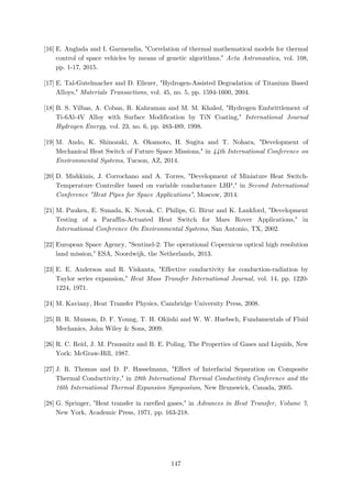 [16] E. Anglada and I. Garmendia, "Correlation of thermal mathematical models for thermal
control of space vehicles by means of genetic algorithms," Acta Astronautica, vol. 108,
pp. 1-17, 2015.
[17] E. Tal-Gutelmacher and D. Eliezer, "Hydrogen-Assisted Degradation of Titanium Based
Alloys," Materials Transactions, vol. 45, no. 5, pp. 1594-1600, 2004.
[18] B. S. Yilbas, A. Coban, R. Kahraman and M. M. Khaled, "Hydrogen Embrittlement of
Ti-6Al-4V Alloy with Surface Modification by TiN Coating," International Journal
Hydrogen Energy, vol. 23, no. 6, pp. 483-489, 1998.
[19] M. Ando, K. Shinozaki, A. Okamoto, H. Sugita and T. Nohara, "Development of
Mechanical Heat Switch of Future Space Missions," in 44th International Conference on
Environmental Systems, Tucson, AZ, 2014.
[20] D. Mishkinis, J. Corrochano and A. Torres, "Development of Miniature Heat Switch-
Temperature Controller based on variable conductance LHP," in Second International
Conference "Heat Pipes for Space Applications", Moscow, 2014.
[21] M. Pauken, E. Sunada, K. Novak, C. Philips, G. Birur and K. Lankford, "Development
Testing of a Paraffin-Actuated Heat Switch for Mars Rover Applications," in
International Conference On Environmental Systems, San Antonio, TX, 2002.
[22] European Space Agency, "Sentinel-2: The operational Copernicus optical high resolution
land mission," ESA, Noordwijk, the Netherlands, 2013.
[23] E. E. Anderson and R. Viskanta, "Effective conductivity for conduction-radiation by
Taylor series expansion," Heat Mass Transfer International Journal, vol. 14, pp. 1220-
1224, 1971.
[24] M. Kaviany, Heat Transfer Physics, Cambridge University Press, 2008.
[25] B. R. Munson, D. F. Young, T. H. Okiishi and W. W. Huebsch, Fundamentals of Fluid
Mechanics, John Wiley & Sons, 2009.
[26] R. C. Reid, J. M. Prausnitz and B. E. Poling, The Properties of Gases and Liquids, New
York: McGraw-Hill, 1987.
[27] J. R. Thomas and D. P. Hasselmann, "Effect of Interfacial Separation on Composite
Thermal Conductivity," in 28th International Thermal Conductivity Conference and the
16th International Thermal Expansion Symposium, New Brunswick, Canada, 2005.
[28] G. Springer, "Heat transfer in rarefied gases," in Advances in Heat Transfer, Volume 7,
New York, Academic Press, 1971, pp. 163-218.
147
 