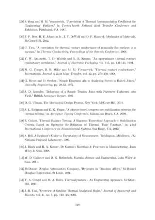 [29] S. Song and M. M. Yovanovich, "Correlation of Thermal Accommodation Coefficient for
'Engineering' Surfaces," in Twenty-fourth National Heat Transfer Conference and
Exhibition, Pittsburgh, PA, 1987.
[30] F. P. Beer, R. E. Johnston Jr., J. T. DeWolf and D. F. Mazurek, Mechanics of Materials,
McGraw-Hill, 2012.
[31] C. Tien, "A correlation for thermal contact conductance of nominally-flat surfaces in a
vacuum," in Thermal Conductivity, Proceedings of the Seventh Conference, 1968.
[32] V. W. Antonetti, T. D. Whittle and R. E. Simons, "An approximate thermal contact
conductance correlation," Journal of Electronic Packaging, vol. 115, pp. 131-134, 1993.
[33] M. G. Cooper, B. B. Mikic and M. M. Yovanovich, "Thermal contact conductance,"
International Journal of Heat Mass Transfer, vol. 12, pp. 279-300, 1968.
[34] G. Meyer and D. Strelow, "Simple Diagrams Ain in Analysing Forces in Bolted Joints,"
Assembly Engineering, pp. 28-33, 1972.
[35] S. D. Rossides, "Behaviour of a Simple Tension Joint with Fasteners Tightened into
Yield," British Aerospace Report, 1981.
[36] D. G. Ullman, The Mechanical Design Process, New York: McGraw-Hill, 2010.
[37] S. L. Rickman and E. K. Ungar, "A physics-based temperature stabilization criterion for
thermal testing," in Aerospace Testing Conference, Manhattan Beach, CA, 2009.
[38] E. Colizzi, "Thermal Balance Testing: A Rigorous Theoretical Approach to Stabilisation
Criteria Based on Operative Re-Definition of Thermal Time Constant," in 42nd
International Conference on Environmental Systems, San Diego, CA, 2012.
[39] S. Bell, A Beginner's Guide to Uncertainty of Measurement, Teddington, Middlesex, UK:
National Physical Laboratory, 1999.
[40] J. Black and R. A. Kohser, De Garmo's Materials & Processes in Manufacturing, John
Wiley & Sons, 2008.
[41] W. D. Callister and D. G. Rethwisch, Material Science and Engineering, John Wiley &
Sons, 2011.
[42] McDonnel Douglas Astronautics Company, "Hydrogen in Titanium Alloys," McDonnel
Douglas Corporation, St Louis, 1981.
[43] Y. A. Cengel and M. A. Boles, Thermodynamics - An Engineering Approach, McGraw-
Hill, 2011.
[44] J.-R. Tsai, "Overview of Satellite Thermal Analytical Model," Journal of Spacecraft and
Rockets, vol. 41, no. 1, pp. 120-125, 2004.
148
 