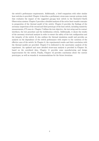 the switch’s performance requirements. Additionally, a brief comparison with other similar
heat switches is provided. Chapter 4 describes a preliminary straw-man concept systems study
that evaluates the impact of the suggested gas-gap heat switch in the Sentinel-2 Earth
Observation mission. Chapter 5 provides a detailed analysis of the active heat transfer concepts
in preparation of the thermal model of the switch. Chapter 6 provides the findings of the
necessary inspections of the second and third prototype of the heat switch, including emissivity
measurements, CT scan etc. Chapter 7 defines the test objective, the test setup and its contact
interfaces, the test procedure and the stabilization criteria. Additionally, it shows the results
of the necessary structural analysis in order to ensure the safety of the test configuration and
the integrity of the switch. It also outlines the thermal simulation model and provides an
analysis on the dependence of the switch performance with respect to the variation of the
effective area of the switch. In Chapter 8, the experimental results and their correlation with
the thermal models are provided. Chapter 9 is dedicated to the uncertainty analysis of the
experiment. An updated and more detailed straw-man analysis is provided in Chapter 10,
based on the correlated data. Chapter 11 provides some manufacturing and design
improvements for the switch. Finally, Chapter 12 provides conclusions about the current
prototypes, as well as remarks & recommendations for the future iterations.
4
 
