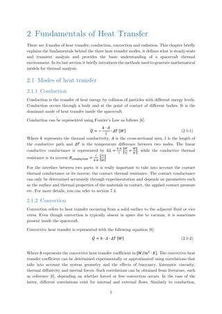 2 Fundamentals of Heat Transfer
There are 3 modes of heat transfer; conduction, convection and radiation. This chapter briefly
explains the fundamentals behind the three heat transfer modes, it defines what is steady-state
and transient analysis and provides the basic understanding of a spacecraft thermal
environment. In its last section it briefly introduces the methods used to generate mathematical
models for thermal analysis.
2.1 Modes of heat transfer
2.1.1 Conduction
Conduction is the transfer of heat energy by collision of particles with different energy levels.
Conduction occurs through a body and at the point of contact of different bodies. It is the
dominant mode of heat transfer inside the spacecraft.
Conduction can be represented using Fourier’s Law as follows [6]:
𝑄𝑄̇ = −
𝑘𝑘 ∙ 𝐴𝐴
𝑙𝑙
∙ 𝛥𝛥𝛥𝛥 [𝑊𝑊] (2.1-1)
Where 𝑘𝑘 represents the thermal conductivity, 𝐴𝐴 is the cross-sectional area, 𝑙𝑙 is the length of
the conductive path and 𝛥𝛥𝛥𝛥 is the temperature difference between two nodes. The linear
conductive conductance is represented by 𝐺𝐺𝐺𝐺 =
𝑘𝑘∙𝐴𝐴
𝑙𝑙
�
𝑊𝑊
℃
=
𝑊𝑊
𝐾𝐾
�, while the conductive thermal
resistance is its inverse 𝑅𝑅𝑐𝑐𝑐𝑐𝑐𝑐𝑐𝑐𝑐𝑐𝑐𝑐𝑐𝑐𝑐𝑐𝑣𝑣𝑒𝑒 =
𝑙𝑙
𝑘𝑘∙𝐴𝐴
�
℃
𝑊𝑊
�
For the interface between two parts, it is really important to take into account the contact
thermal conductance or its inverse, the contact thermal resistance. The contact conductance
can only be determined accurately through experimentation and depends on parameters such
as the surface and thermal properties of the materials in contact, the applied contact pressure
etc. For more details, you can refer to section 7.4.
2.1.2 Convection
Convection refers to heat transfer occurring from a solid surface to the adjacent fluid or vice
versa. Even though convection is typically absent in space due to vacuum, it is sometimes
present inside the spacecraft.
Convective heat transfer is represented with the following equation [6]:
𝑄𝑄̇ = ℎ ∙ 𝐴𝐴 ∙ 𝛥𝛥𝛥𝛥 [𝑊𝑊] (2.1-2)
Where ℎ represents the convective heat transfer coefficient in [𝑊𝑊 𝑚𝑚2
∙ 𝐾𝐾⁄ ]. The convective heat
transfer coefficient can be determined experimentally or approximated using correlations that
take into account the system geometry and the effects of buoyancy, kinematic viscosity,
thermal diffusivity and inertial forces. Such correlations can be obtained from literature, such
as reference [6], depending on whether forced or free convection occurs. In the case of the
latter, different correlations exist for internal and external flows. Similarly to conduction,
5
 