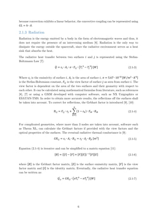 because convection exhibits a linear behavior, the convective coupling can be represented using
𝐺𝐺𝐺𝐺 = ℎ ∙ 𝐴𝐴.
2.1.3 Radiation
Radiation is the energy emitted by a body in the form of electromagnetic waves and thus, it
does not require the presence of an intervening medium [6]. Radiation is the only way to
dissipate the energy outside the spacecraft, since the radiative environment serves as a heat
sink that absorbs the heat.
The radiative heat transfer between two surfaces 𝑖𝑖 and 𝑗𝑗 is represented using the Stefan-
Boltzmann Law [7]:
𝑄𝑄̇ = 𝜀𝜀𝑖𝑖 ∙ 𝐴𝐴𝑖𝑖 ∙ 𝜎𝜎 ∙ 𝐹𝐹𝑖𝑖𝑖𝑖 ∙ �𝛵𝛵𝑖𝑖
4
− 𝛵𝛵𝑗𝑗
4
� [𝑊𝑊] (2.1-3)
Where 𝜀𝜀𝑖𝑖 is the emissivity of surface 𝑖𝑖, 𝐴𝐴𝑖𝑖 is the area of surface 𝑖𝑖, 𝜎𝜎 = 5.67 ∙ 10−8 [𝑊𝑊 𝑚𝑚2
∙ 𝐾𝐾4⁄ ]
is the Stefan-Boltzmann constant, 𝐹𝐹𝑖𝑖𝑖𝑖 is the view factor of surface 𝑗𝑗 as seen from surface 𝑖𝑖. The
view factor is dependent on the area of the two surfaces and their geometry with respect to
each other. It can be calculated using mathematical formulas from literature, such as references
[8], [7] or using a GMM developed with computer software, such as NX Unigraphics or
ESATAN-TMS. In order to obtain more accurate results, the reflections off the surfaces shall
be taken into account. To correct for reflections, the Gebhart factor is introduced [9], [10]:
𝐵𝐵𝑖𝑖𝑖𝑖 = 𝐹𝐹𝑖𝑖𝑖𝑖 ∙ 𝜀𝜀𝑗𝑗 + �(1 − 𝜀𝜀𝑘𝑘)
𝑛𝑛
𝑘𝑘=1
∙ 𝐹𝐹𝑖𝑖𝑖𝑖 ∙ 𝐵𝐵𝑖𝑖𝑖𝑖 (2.1-4)
For complicated geometries, where more than 3 nodes are taken into account, software such
as Therm XL, can calculate the Gebhart factors if provided with the view factors and the
optical properties of the surfaces. The eventual radiative thermal conductance is [9]:
𝐺𝐺𝐺𝐺𝑖𝑖𝑖𝑖 = 𝜀𝜀𝑖𝑖 ∙ 𝐴𝐴𝑖𝑖 ∙ 𝐵𝐵𝑖𝑖𝑖𝑖 = 𝜀𝜀𝑗𝑗 ∙ 𝐴𝐴𝑗𝑗 ∙ 𝐵𝐵𝑗𝑗𝑗𝑗 [𝑚𝑚2] (2.1-5)
Equation (2.1-4) is iterative and can be simplified to a matrix equation [11]:
[𝐵𝐵] = {[𝐼𝐼] − [𝐹𝐹] + [𝐹𝐹][𝐸𝐸]} −1[𝐹𝐹][𝐸𝐸] (2.1-6)
where [𝐵𝐵] is the Gebhart factor matrix, [𝐸𝐸] is the surface emissivity matrix, [𝐹𝐹] is the view
factor matrix and [𝐼𝐼] is the identity matrix. Eventually, the radiative heat transfer equation
can be written as:
𝑄𝑄𝚤𝚤𝚤𝚤
̇ = 𝐺𝐺𝐺𝐺𝑖𝑖𝑖𝑖 ∙ �𝜎𝜎𝛵𝛵𝑖𝑖
4
− 𝜎𝜎𝛵𝛵𝑗𝑗
4
� [𝑊𝑊] (2.1-7)
6
 