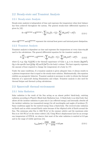 2.2 Steady-state and Transient Analysis
2.2.1 Steady-state Analysis
Steady-state analysis is independent of time and expresses the temperature when heat balance
has been achieved throughout the system. The general steady-state differential equation is
given by [12]:
0 = Qi
𝑒𝑒𝑒𝑒𝑒𝑒𝑒𝑒𝑒𝑒𝑒𝑒𝑒𝑒𝑒𝑒
+ 𝑄𝑄𝑖𝑖
𝑖𝑖𝑖𝑖𝑖𝑖𝑖𝑖𝑖𝑖𝑖𝑖𝑖𝑖𝑖𝑖
− � 𝐺𝐺𝐿𝐿𝑖𝑖𝑖𝑖�𝑇𝑇𝑖𝑖 − 𝑇𝑇𝑗𝑗�
𝑗𝑗
− � 𝐺𝐺𝑅𝑅𝑖𝑖𝑖𝑖(𝜎𝜎𝑇𝑇𝑖𝑖
4
− 𝜎𝜎𝜎𝜎𝑗𝑗
4
)
𝑗𝑗
(2.2-1)
where Qi
𝑒𝑒𝑒𝑒𝑒𝑒𝑒𝑒𝑒𝑒𝑒𝑒𝑒𝑒𝑒𝑒
and 𝑄𝑄𝑖𝑖
𝑖𝑖𝑖𝑖𝑖𝑖𝑖𝑖𝑖𝑖𝑖𝑖𝑖𝑖𝑖𝑖
represent the external heat power and internal power dissipation.
2.2.2 Transient Analysis
Transient analysis is dependent on time and expresses the temperatures at every time-step 𝛥𝛥𝛥𝛥
used in the calculations. The general differential equation for the transient analysis is:
𝐶𝐶𝑖𝑖
𝜕𝜕𝑇𝑇𝑖𝑖
𝜕𝜕𝜕𝜕
= Qi
𝑒𝑒𝑒𝑒𝑒𝑒𝑒𝑒𝑒𝑒𝑒𝑒𝑒𝑒𝑒𝑒
+ 𝑄𝑄𝑖𝑖
𝑖𝑖𝑖𝑖𝑖𝑖𝑖𝑖𝑖𝑖𝑖𝑖𝑖𝑖𝑖𝑖
− � 𝐺𝐺𝐿𝐿𝑖𝑖𝑖𝑖�𝑇𝑇𝑖𝑖 − 𝑇𝑇𝑗𝑗�
𝑗𝑗
− � 𝐺𝐺𝑅𝑅𝑖𝑖𝑖𝑖(𝜎𝜎𝑇𝑇𝑖𝑖
4
− 𝜎𝜎𝜎𝜎𝑗𝑗
4
)
𝑗𝑗
(2.2-2)
where 𝐶𝐶𝑖𝑖 = 𝜌𝜌𝑖𝑖 ∙ 𝐶𝐶𝑝𝑝𝑖𝑖 ∙ 𝑉𝑉𝑖𝑖 [𝐽𝐽 𝐾𝐾⁄ ] is the thermal capacitance of body 𝑖𝑖, 𝜌𝜌𝑖𝑖 is its density [𝑘𝑘𝑘𝑘/𝑚𝑚3
],
𝐶𝐶𝑝𝑝𝑖𝑖 is the specific heat [𝐽𝐽 𝑘𝑘𝑔𝑔 ∙ 𝐾𝐾⁄ ] and 𝑉𝑉𝑖𝑖 [𝑚𝑚3] is the body’s volume. The heat capacity expresses
the amount of heat required to change the temperature of a body by 1o
C.
Under the same conditions, if a transient analysis is given adequate time, it always results in
a plateau temperature that is equal to the steady-state solution. Mathematically, this equation
exhibits an asymptotic behavior. Transient analysis is necessary in order to obtain the thermal
behavior of a spacecraft during illumination and eclipse. Transient analysis is also used for
thermal fatigue and thermal cycling calculations.
2.3 Spacecraft thermal environment
2.3.1 Solar Radiation
Solar radiation is the result of the Sun acting as an almost perfect black-body, emitting
radiation according to Planck’s Black-body Radiation Law. A black-body is an ideal body that
allows all the incident radiation to pass into it (no reflected energy) and internally absorbs all
the incident radiation (no transmitted energy) for all wavelengths and angles of incidence [7].
Same conditions apply for the emitted energy from a black-body. The received solar radiation
on Earth and on orbits around Earth varies because of the elliptical orbit of Earth around the
Sun. The minimum solar flux is 1322 W/m2
at the summer solstice and the maximum solar
flux is at 1414 W/m2
at the winter solstice [13]. Using Wien’s displacement Law for an average
sun temperature of 5770 K, we observe that most of the solar radiation is emitted at 0.5 μm
and in the range of visible spectrum [14].
𝜆𝜆 𝑚𝑚𝑚𝑚𝑚𝑚[𝜇𝜇𝜇𝜇] =
2900
𝑇𝑇
=
2900
5770
= 0.5 𝜇𝜇𝜇𝜇 (2.3-1)
7
 