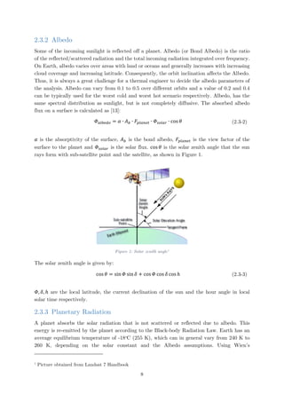 2.3.2 Albedo
Some of the incoming sunlight is reflected off a planet. Albedo (or Bond Albedo) is the ratio
of the reflected/scattered radiation and the total incoming radiation integrated over frequency.
On Earth, albedo varies over areas with land or oceans and generally increases with increasing
cloud coverage and increasing latitude. Consequently, the orbit inclination affects the Albedo.
Thus, it is always a great challenge for a thermal engineer to decide the albedo parameters of
the analysis. Albedo can vary from 0.1 to 0.5 over different orbits and a value of 0.2 and 0.4
can be typically used for the worst cold and worst hot scenario respectively. Albedo, has the
same spectral distribution as sunlight, but is not completely diffusive. The absorbed albedo
flux on a surface is calculated as [13]:
𝛷𝛷𝑎𝑎𝑎𝑎𝑎𝑎𝑎𝑎𝑑𝑑𝑑𝑑 = 𝛼𝛼 ∙ 𝐴𝐴𝑏𝑏 ∙ 𝐹𝐹𝑝𝑝𝑝𝑝𝑝𝑝𝑝𝑝𝑝𝑝𝑝𝑝 ∙ 𝛷𝛷𝑠𝑠𝑠𝑠𝑠𝑠𝑠𝑠𝑠𝑠 ∙ cos 𝜃𝜃 (2.3-2)
𝛼𝛼 is the absorptivity of the surface, 𝐴𝐴𝑏𝑏 is the bond albedo, 𝐹𝐹𝑝𝑝𝑝𝑝𝑝𝑝𝑝𝑝𝑝𝑝𝑝𝑝 is the view factor of the
surface to the planet and 𝛷𝛷𝑠𝑠𝑠𝑠𝑠𝑠𝑠𝑠𝑠𝑠 is the solar flux. cos 𝜃𝜃 is the solar zenith angle that the sun
rays form with sub-satellite point and the satellite, as shown in Figure 1.
Figure 1: Solar zenith angle1
The solar zenith angle is given by:
cos 𝜃𝜃 = sin 𝛷𝛷 sin 𝛿𝛿 + cos 𝛷𝛷 cos 𝛿𝛿 cos ℎ (2.3-3)
𝛷𝛷, 𝛿𝛿, ℎ are the local latitude, the current declination of the sun and the hour angle in local
solar time respectively.
2.3.3 Planetary Radiation
A planet absorbs the solar radiation that is not scattered or reflected due to albedo. This
energy is re-emitted by the planet according to the Black-body Radiation Law. Earth has an
average equilibrium temperature of -18o
C (255 K), which can in general vary from 240 K to
260 K, depending on the solar constant and the Albedo assumptions. Using Wien’s
1
Picture obtained from Landsat 7 Handbook
8
 