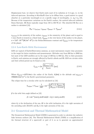 Displacement Law, we observe that Earth emits most of its radiation at 11.4 μm, i.e. in the
infra-red spectrum. According to Kirchhoff’s Law in its diffuse form, a good emitter is a good
absorber at a particular wavelength or at a specific range of wavelengths, i.e. 𝛼𝛼𝜆𝜆 = 𝜀𝜀𝜆𝜆 [15].
Because of the temperature variations on the Earth’s surface, the emitted infra-red radiation
fluxes fluctuate. IR fluxes typically range from 150 to 350 W/m2
. The absorbed IR flux on a
surface is calculated [13]:
𝛷𝛷𝐼𝐼 𝐼𝐼 = 𝜀𝜀𝑠𝑠𝑠𝑠𝑠𝑠𝑠𝑠𝑠𝑠𝑐𝑐𝑐𝑐 ∙ 𝜀𝜀𝑝𝑝𝑝𝑝𝑝𝑝𝑝𝑝𝑝𝑝𝑝𝑝 ∙ 𝐹𝐹𝑝𝑝𝑝𝑝𝑝𝑝𝑝𝑝𝑝𝑝𝑝𝑝 ∙ 𝜎𝜎 ∙ 𝑇𝑇𝑝𝑝𝑝𝑝𝑝𝑝𝑝𝑝𝑝𝑝𝑝𝑝
4
(2.3-4)
𝜀𝜀𝑠𝑠𝑠𝑠𝑠𝑠𝑠𝑠𝑠𝑠𝑠𝑠𝑠𝑠 𝑖𝑖s the emissivity of the surface, 𝜀𝜀𝑝𝑝𝑝𝑝𝑝𝑝𝑝𝑝𝑝𝑝𝑝𝑝 is the emissivity of the planet and is equal to
1 since Earth is treated as a black body, 𝐹𝐹𝑝𝑝𝑝𝑝𝑝𝑝𝑝𝑝𝑝𝑝𝑝𝑝 is the view factor of the surface to the planet,
𝜎𝜎 = 5.67 ∙ 10−8 [𝑊𝑊 𝑚𝑚2
∙ 𝐾𝐾4⁄ ] is the Stefan-Boltzmann constant and 𝑇𝑇𝑝𝑝𝑝𝑝𝑝𝑝𝑝𝑝𝑝𝑝𝑝𝑝 is the temperature
of the planet.
2.3.4 Low-Earth Orbit Environment
LEO are typical of Earth-Observation missions, as most instruments require close proximity
to the target for better resolution and measurements. Altitudes vary from 200 km to 2000 km,
but most of the LEO satellites are in the range of 400 km to 800 km. Due to their proximity
to Earth, such missions are strongly affected by Earth’s albedo and IR. LEO are circular orbits
and their orbital period can be found as [14]:
𝑇𝑇𝑜𝑜𝑜𝑜𝑜𝑜𝑜𝑜𝑜𝑜 = 2𝜋𝜋�
(𝑅𝑅𝑒𝑒𝑒𝑒𝑒𝑒𝑒𝑒ℎ + ℎ)3
𝜇𝜇𝑒𝑒𝑒𝑒𝑒𝑒𝑒𝑒ℎ
[𝑠𝑠𝑠𝑠𝑠𝑠] (2.3-5)
Where 𝑅𝑅𝑒𝑒𝑒𝑒𝑒𝑒𝑒𝑒ℎ = 6371 𝑘𝑘𝑘𝑘 is the radius of the Earth, ℎ [𝑘𝑘𝑘𝑘] is the altitude and 𝜇𝜇𝑒𝑒𝑒𝑒𝑒𝑒𝑒𝑒ℎ =
398600.4 𝑘𝑘𝑚𝑚3
/𝑠𝑠2
is the Earth’s gravitational parameter.
The eclipse time for a circular orbit can be calculated as [13]:
𝑇𝑇𝑒𝑒𝑒𝑒𝑒𝑒𝑒𝑒𝑒𝑒𝑒𝑒𝑒𝑒 = 𝑇𝑇𝑜𝑜𝑜𝑜𝑜𝑜𝑜𝑜𝑜𝑜 ∙
1
180𝑜𝑜
∙ cos−1
�
�ℎ2 + 2 ∙ 𝑅𝑅𝑒𝑒𝑒𝑒𝑒𝑒𝑒𝑒ℎ ∙ ℎ
(𝑅𝑅𝑒𝑒𝑒𝑒𝑒𝑒𝑒𝑒ℎ + ℎ) cos 𝛽𝛽
� (2.3-6)
𝛽𝛽 is the orbit beta angle defined as [13]:
𝛽𝛽 = sin−1(cos 𝛿𝛿𝑠𝑠 sin 𝑅𝑅𝑅𝑅 sin(𝛺𝛺 − 𝛺𝛺𝑠𝑠) + sin 𝛿𝛿𝑠𝑠 cos 𝑅𝑅𝑅𝑅) (2.3-7)
where 𝛿𝛿𝑠𝑠 is the declination of the sun, 𝑅𝑅𝑅𝑅 is the orbit inclination, 𝛺𝛺 is the right ascension of
the ascending node (RAAN) and 𝛺𝛺𝑠𝑠 is the right ascension of the sun.
2.4 Geometrical and Thermal Mathematical Model
The Geometrical Mathematical Model (GMM) is generated in order to calculate the radiative
links between surfaces [16]. The Thermal Mathematical Model (TMM) is a simplification of
the thermal structure of a spacecraft or part of it so as to generate an approximated
9
 