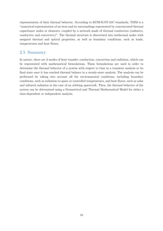 representation of their thermal behavior. According to ECSS-E-ST-31C standards, TMM is a
“numerical representation of an item and its surroundings represented by concentrated thermal
capacitance nodes or elements, coupled by a network made of thermal conductors (radiative,
conductive and convective)”. The thermal structure is discretized into isothermal nodes with
assigned thermal and optical properties, as well as boundary conditions, such as loads,
temperatures and heat fluxes.
2.5 Summary
In nature, there are 3 modes of heat transfer; conduction, convection and radiation, which can
be represented with mathematical formulations. These formulations are used in order to
determine the thermal behavior of a system with respect to time in a transient analysis or its
final state once it has reached thermal balance in a steady-state analysis. The analysis can be
performed by taking into account all the environmental conditions, including boundary
conditions, such as radiation to space or controlled temperatures, and heat fluxes, such as solar
and infrared radiation in the case of an orbiting spacecraft. Then, the thermal behavior of the
system can be determined using a Geometrical and Thermal Mathematical Model for either a
time-dependent or independent analysis.
10
 