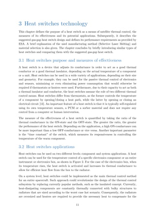 3 Heat switches technology
This chapter defines the purpose of a heat switch as a means of satellite thermal control, the
measures of its effectiveness and its potential applications. Subsequently, it describes the
suggested gas-gap heat switch design and defines its performance requirements as provided by
ESA. A brief explanation of the used manufacturing method (Selective Laser Melting) and
material selection is also given. The chapter concludes by briefly introducing similar types of
heat switches and comparing them with the suggested gas-gap heat switch.
3.1 Heat switches purpose and measures of effectiveness
A heat switch is a device that adjusts its conductance in order to act as a good thermal
conductor or a good thermal insulator, depending on the actual temperature of a component
or a unit. Heat switches can be used in a wide variety of applications, depending on their size
and geometry. For example, they can be used for the passive thermal control of electronics
and sensors, minimizing or even eliminating power consumption that would otherwise be
required if thermostats or heaters were used. Furthermore, due to their capacity to act as both
a thermal insulator and conductor, the heat switches assume the role of two different thermal
control means. Heat switches differ from thermostats, as the former controls the temperature
of a component by opening/closing a heat path, while the latter by opening or closing an
electrical circuit [13]. An important feature of a heat switch is that it is typically self-regulated
using its own temperature sensors, a PCM or a sorber material and does not require any
control from a computer or human intervention.
The measure of the effectiveness of a heat switch is quantified by taking the ratio of the
thermal conductance in the ON-state and the OFF-state. The greater the ratio, the greater
the performance of the heat switch. Depending on the application, a high ON-conductance can
be more important than a low OFF-conductance or vice versa. Another important parameter
is the “time constant” of the switch, which measures its responsiveness in controlling the
temperature of the warm component.
3.2 Heat switches applications
Heat switches can be used on two different levels; component and system applications. A heat
switch can be used for the temperature control of a specific electronics component or an entire
instrument or electronics box, as shown in Figure 2. For the case of the electronics box, when
its temperature rises, the heat switch is activated and increases its thermal conductance to
allow for efficient heat flow from the box to the radiator.
On a system level, heat switches could be implemented as the main thermal control method
for an entire spacecraft. Such approach could revolutionize the design of the thermal control
subsystem by replacing currently popular methods, such as the insulated concept. Currently,
heat-dissipating components are constantly thermally connected with bulky structures to
radiators that are sized according to the worst case hot scenario. Consequently, the radiators
are oversized and heaters are required to provide the necessary heat to compensate for the
11
 