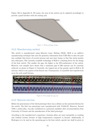 Figure 132 in Appendix E. Of course, the area of the switch can be adjusted accordingly to
provide a good interface with the mating unit.
Figure 7: Third prototype design
3.3.2 Manufacturing method
The switch is manufactured using Selective Laser Melting (SLM). SLM is an additive
manufacturing technique that uses the geometry information from CAD files to slice the part
into multiple thin layers of several microns and uses laser beams to fuse fine metal powder
into solid parts. The currently available technology of SLM is a limiting factor for the design
of the heat switch. The smaller the gap, the higher is the ON-conductance of the switch.
However, test samples have shown that a minimum gap of 200 microns can be currently
achieved, as shown in Figure 8. Currently, the typical size of the powder used in SLM is 50
microns, which is one quarter of the feature size. Consequently, it is possible that imperfections
occur for such small features.
Figure 8: Test sample for gap size
3.3.3 Material selection
Before the procurement of the third prototype there was a debate on the material selection for
the switch. The first two prototypes were manufactured with Ti-6Al-4V. However, Inconel
718®, a nickel alloy, was also considered as a potential candidate after recommendation from
University of Twente and the manufacturer of the third prototype.
According to the manufacturer’s experience, titanium alloys are more susceptible to cracking
and residual stresses because of high temperatures compared to Inconel. Additionally, if
Hydrogen is to be used as the operating gas in the heat switch, special care shall be given to
15
 