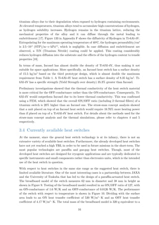 titanium alloys due to their degradation when exposed to hydrogen containing environments.
At elevated temperatures, titanium alloys tend to accumulate high concentrations of hydrogen,
as hydrogen solubility increases. Hydrogen remains in the titanium lattice, reducing the
mechanical properties of the alloy and it can diffuse through the metal leading to
embrittlement [17]. Figure 133 in Appendix F shows the diffusivity of Hydrogen in Ti-6Al-4V.
Extrapolating for the maximum operating temperature of 40o
C, the hydrogen permeability/cm3
is 2.5∙10-8
(STP)/m∙s∙kPa0.5
, which is negligible. In case diffusion and embrittlement are
observed, a TiN (Titanium Nitride) coating could be applied. This coating considerably
reduces hydrogen diffusion into the substrate and the effects of the hydrogen content to tensile
properties [18].
In terms of mass, Inconel has almost double the density of Ti-6Al-4V, thus making it not
suitable for space applications. More specifically, an Inconel heat switch has a surface density
of 15.5 kg/m2
based on the third prototype design, which is almost double the maximum
requirement from Table 1. A Ti-6Al-4V heat switch has a surface density of 8.35 kg/m2
. Ti-
6Al-4V has a specific strength (Yield Strength over density) 35.3% greater than Inconel.
Preliminary investigations showed that the thermal conductivity of the heat switch material
is more critical for the OFF-conductance rather than the ON-conductance. Consequently, Ti-
6Al-4V would outperform Inconel due to its lower thermal conductivity. This was confirmed
using a FEM, which showed that the overall ON/OFF ratio (including 2 thermal fillers) of a
titanium switch is 20% higher than an Inconel one. The straw-man concept analysis showed
that a unit placed on top of an Inconel heat switch would require 16.76% more heating power
than if placed on top of a Ti-6Al-4V heat switch. For details about the methods used for the
straw-man concept analysis and the thermal simulations, please refer to chapters 4 and 5
respectively.
3.4 Currently available heat switches
At the moment, since the general heat switch technology is at its infancy, there is not an
extensive variety of available heat switches. Furthermore, the already developed heat switches
have not yet reached a high TRL in order to be used in future missions in the short-term. The
most popular technologies are paraffin and gas-gap heat switches. Though, most of the
developed heat switches are designed for cryogenic applications and are typically dedicated to
specific instruments and small components rather than electronics units, which is the intended
use of the heat switch in question.
With respect to heat switches in the same size range as the suggested heat switch, there is
limited available literature. One of the most interesting cases is a partnership between JAXA
and the University of Tsukuba that has led to the design of a paraffin-actuated heat switch.
The breadboard model of the switch measures 62 mm in diameter and 38 mm in height as
shown in Figure 9. Testing of the breadboard model resulted in an ON/OFF ratio of 127, with
an ON-conductance of 1.6 W/K and an OFF-conductance of 0.0126 W/K. The performance
of the switch with respect to temperature is shown in Figure 10. Dividing with the surface
area leads to an ON heat transfer coefficient of 530 W/m2
·K and an OFF heat transfer
coefficient of 4.17 W/m2
·K. The total mass of the breadboard model is 320 g equivalent to a
16
 