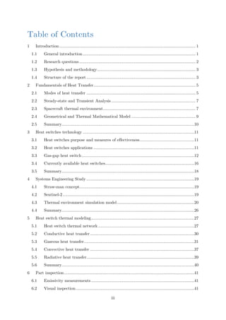 Table of Contents
1 Introduction ................................................................................................................... 1
1.1 General introduction ............................................................................................... 1
1.2 Research questions .................................................................................................. 2
1.3 Hypothesis and methodology................................................................................... 3
1.4 Structure of the report ............................................................................................ 3
2 Fundamentals of Heat Transfer...................................................................................... 5
2.1 Modes of heat transfer ............................................................................................ 5
2.2 Steady-state and Transient Analysis ....................................................................... 7
2.3 Spacecraft thermal environment.............................................................................. 7
2.4 Geometrical and Thermal Mathematical Model ...................................................... 9
2.5 Summary................................................................................................................10
3 Heat switches technology ..............................................................................................11
3.1 Heat switches purpose and measures of effectiveness..............................................11
3.2 Heat switches applications .....................................................................................11
3.3 Gas-gap heat switch...............................................................................................12
3.4 Currently available heat switches...........................................................................16
3.5 Summary................................................................................................................18
4 Systems Engineering Study ...........................................................................................19
4.1 Straw-man concept.................................................................................................19
4.2 Sentinel-2...............................................................................................................19
4.3 Thermal environment simulation model .................................................................20
4.4 Summary................................................................................................................26
5 Heat switch thermal modeling.......................................................................................27
5.1 Heat switch thermal network .................................................................................27
5.2 Conductive heat transfer........................................................................................30
5.3 Gaseous heat transfer.............................................................................................31
5.4 Convective heat transfer ........................................................................................37
5.5 Radiative heat transfer...........................................................................................39
5.6 Summary................................................................................................................40
6 Part inspection..............................................................................................................41
6.1 Emissivity measurements .......................................................................................41
6.2 Visual inspection....................................................................................................41
iii
 
