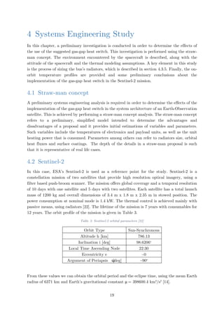 4 Systems Engineering Study
In this chapter, a preliminary investigation is conducted in order to determine the effects of
the use of the suggested gas-gap heat switch. This investigation is performed using the straw-
man concept. The environment encountered by the spacecraft is described, along with the
attitude of the spacecraft and the thermal modeling assumptions. A key element in this study
is the process of sizing the bus’s radiators, which is described in section 4.3.5. Finally, the on-
orbit temperature profiles are provided and some preliminary conclusions about the
implementation of the gas-gap heat switch in the Sentinel-2 mission.
4.1 Straw-man concept
A preliminary systems engineering analysis is required in order to determine the effects of the
implementation of the gas-gap heat switch in the system architecture of an Earth-Observation
satellite. This is achieved by performing a straw-man concept analysis. The straw-man concept
refers to a preliminary, simplified model intended to determine the advantages and
disadvantages of a proposal and it provides initial estimations of variables and parameters.
Such variables include the temperatures of electronics and payload units, as well as the unit
heating power that is consumed. Parameters among others can refer to radiators size, orbital
heat fluxes and surface coatings. The depth of the details in a straw-man proposal is such
that it is representative of real life cases.
4.2 Sentinel-2
In this case, ESA’s Sentinel-2 is used as a reference point for the study. Sentinel-2 is a
constellation mission of two satellites that provide high resolution optical imagery, using a
filter based push-broom scanner. The mission offers global coverage and a temporal resolution
of 10 days with one satellite and 5 days with two satellites. Each satellite has a total launch
mass of 1200 kg and overall dimensions of 3.4 m x 1.8 m x 2.35 m in stowed position. The
power consumption at nominal mode is 1.4 kW. The thermal control is achieved mainly with
passive means, using radiators [22]. The lifetime of the mission is 7 years with consumables for
12 years. The orbit profile of the mission is given in Table 3.
Table 3: Sentinel-2 orbital parameters [22]
Orbit Type Sun-Synchronous
Altitude h [km] 786.13
Inclination i [deg] 98.6206o
Local Time Ascending Node 22:30
Eccentricity e ~0
Argument of Periapsis ω[deg] ~90o
From these values we can obtain the orbital period and the eclipse time, using the mean Earth
radius of 6371 km and Earth’s gravitational constant μ = 398600.4 km3
/s2
[14].
19
 