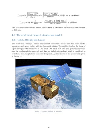 𝑇𝑇𝑜𝑜𝑜𝑜𝑜𝑜𝑜𝑜𝑜𝑜 = 2𝜋𝜋�
(𝑅𝑅𝑒𝑒𝑒𝑒𝑒𝑒𝑒𝑒ℎ + ℎ)3
𝜇𝜇𝑒𝑒𝑒𝑒𝑒𝑒𝑒𝑒ℎ
= 2𝜋𝜋�
(6371 + 786.13)3
398600.4
= 6025.9 𝑠𝑠𝑠𝑠𝑠𝑠 = 100.43 𝑚𝑚𝑚𝑚𝑚𝑚
𝑇𝑇𝑒𝑒𝑒𝑒𝑒𝑒𝑒𝑒𝑒𝑒𝑒𝑒𝑒𝑒 = 100.43 ∙
1
180𝑜𝑜
∙ cos−1
�
√786.132 + 2 ∙ 6371 ∙ 786.13
6371 + 786.13
� = 35.09 𝑚𝑚𝑚𝑚𝑚𝑚
ESA’s documentation indicate a mean orbital period of 100.58 min and a mean eclipse duration
of 33.9 min.
4.3 Thermal environment simulation model
4.3.1 Orbit, Attitude and Layout
The straw-man concept thermal environment simulation model uses the same orbital
parameters and power budget with the Sentinel-2 mission. The satellite bus has the shape of
a parallelepiped with dimensions of 1300 mm x 1300 mm x 1930 mm. This geometry represents
only the platform of the spacecraft and does not include the payload, which is considered to
be isolated from the platform (adiabatic top panel). An illustration of the spacecraft is given
in Figure 13.
Figure 13: Artist's rendition of Sentinel-2
20
 