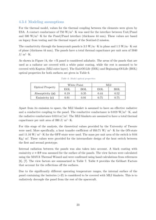 4.3.4 Modeling assumptions
For the thermal model, values for the thermal coupling between the elements were given by
ESA. A contact conductance of 750 W/m2
·K was used for the interface between Unit/Panel
and 500 W/m2
·K for the Panel/Panel interface (thickness 44 mm). These values are based
on legacy from testing and the thermal report of the Sentinel-2 mission.
The conductivity through the honeycomb panels is 3.5 W/m·K in plane and 1.5 W/m·K out
of plane (thickness 44 mm). The panels have a total thermal capacitance per unit area of 5940
J/ m2
·K.
As shown in Figure 14, the +X panel is considered adiabatic. The areas of the panels that are
used as a radiator are covered with a white paint coating, while the rest is assumed to be
covered with Kapton (MLI outer layer). The End-Of-Life (EOL) and Beginning-Of-Life (BOL)
optical properties for both surfaces are given in Table 6.
Table 6: Model optical properties
Optical Property
White Paint MLI
EOL BOL EOL BOL
Absorptivity (α) 0.19 0.35 0.44 0.52
Emissivity (ε) 0.91 0.91 0.75 0.75
Apart from its emission to space, the MLI blanket is assumed to have an effective radiative
and a conductive coupling to the panel. The conductive conductance is 0.019 W/m2
·K, and
the radiative conductance 0.014 m2
/m2
. The MLI blankets are assumed to have a total thermal
capacitance per unit area of 390 J/ m2
·K.
For this stage of the analysis, the theoretical values provided by the University of Twente
were used. More specifically, a heat transfer coefficient of 950.71 W/ m2
·K for the ON-state
and 11.16 W/ m2
·K for the OFF-state were used. The mass per unit area of the switch is 9.04
Kg/ m2
. These values were provided for the intermediate design of the heat switch between
the first and second prototype.
Internal radiation between the panels was also taken into account. A black coating with
emissivity 𝜀𝜀 = 0.9 was assumed for the surface of the panels. The view factors were calculated
using the MAYA Thermal Wizard and were confirmed using hand calculations from references
[6], [7]. The view factors are summarized in Table 7. Table 8 provides the Gebhart Factors
that account for the reflections off the surfaces.
Due to the significantly different operating temperature ranges, the internal surface of the
panel containing the batteries (+Z) is considered to be covered with MLI blankets. This is to
radiatively decouple the panel from the rest of the spacecraft.
23
 