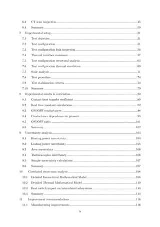6.3 CT scan inspection.................................................................................................45
6.4 Summary................................................................................................................50
7 Experimental setup .......................................................................................................51
7.1 Test objective.........................................................................................................51
7.2 Test configuration..................................................................................................51
7.3 Test configuration leak inspection..........................................................................56
7.4 Thermal interface resistance...................................................................................57
7.5 Test configuration structural analysis ....................................................................64
7.6 Test configuration thermal simulation....................................................................69
7.7 Scale analysis .........................................................................................................71
7.8 Test procedure .......................................................................................................74
7.9 Test stabilization criteria .......................................................................................74
7.10 Summary................................................................................................................79
8 Experimental results & correlation................................................................................80
8.1 Contact heat transfer coefficient ............................................................................80
8.2 Real time constant calculations..............................................................................82
8.3 ON/OFF conductances ..........................................................................................88
8.4 Conductance dependence on pressure.....................................................................98
8.5 ON/OFF ratio .....................................................................................................101
8.6 Summary..............................................................................................................102
9 Uncertainty analysis....................................................................................................104
9.1 Heating power uncertainty...................................................................................104
9.2 Leaking power uncertainty...................................................................................105
9.3 Area uncertainty..................................................................................................106
9.4 Thermocouples uncertainty..................................................................................106
9.5 Sample uncertainty calculations...........................................................................107
9.6 Summary..............................................................................................................107
10 Correlated straw-man analysis.................................................................................108
10.1 Detailed Geometrical Mathematical Model...........................................................108
10.2 Detailed Thermal Mathematical Model................................................................110
10.3 Heat switch impact on interrelated subsystems....................................................114
10.4 Summary..............................................................................................................114
11 Improvement recommendations ...............................................................................116
11.1 Manufacturing improvements...............................................................................116
iv
 
