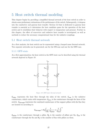 5 Heat switch thermal modeling
This chapter begins by providing a simplified thermal network of the heat switch in order to
obtain some preliminary estimations of the performance of the switch. Subsequently, it deepens
into the conductive and gaseous heat transfer. Section 5.3 that is dedicated to gaseous heat
transfer is essential as it determines the best candidate gases for the operation of the heat
switch and it establishes their behavior with respect to temperature and pressure. Further in
this chapter, the effect of convective and radiative heat transfer is investigated, as well as
methods to reduce the necessary computational time for the radiative couplings.
5.1 Heat switch thermal network
As a first analysis, the heat switch can be represented using a lumped mass thermal network.
Two separate networks can be generated; one for the ON-case and one for the OFF-case.
5.1.1 OFF-state
As a first approximation, the heat switch in the OFF-state can be described using the thermal
network depicted in Figure 19.
Gsides
Gface
Gface
Gthrough
Thot
Tcold
Grad
Figure 19: OFF-state thermal network
𝐺𝐺𝑠𝑠𝑠𝑠𝑠𝑠𝑠𝑠𝑠𝑠 represents the heat flow through the sides of the switch. 𝐺𝐺𝑟𝑟𝑟𝑟𝑟𝑟 is the radiative
conductance, which varies with temperature. 𝐺𝐺𝑓𝑓𝑓𝑓𝑓𝑓𝑓𝑓 is the conductance through the faces of the
switch. 𝐺𝐺𝑡𝑡ℎ𝑟𝑟𝑟𝑟𝑟𝑟𝑟𝑟ℎ represents the combined conductance of the support pillars with the fins they
are located on according to:
𝐺𝐺𝑡𝑡ℎ𝑟𝑟𝑟𝑟𝑟𝑟𝑟𝑟ℎ = 𝑁𝑁𝑓𝑓 �
1
𝑁𝑁𝑝𝑝 ∙ 𝐺𝐺𝑝𝑝𝑝𝑝𝑝𝑝𝑝𝑝𝑝𝑝𝑝𝑝
+
1
𝐺𝐺𝑓𝑓𝑓𝑓𝑓𝑓
�
−1
𝐺𝐺𝑝𝑝𝑝𝑝𝑝𝑝𝑝𝑝𝑝𝑝𝑝𝑝 is the conductance through a pillar, 𝑁𝑁𝑝𝑝 is the number of pillars per fin, 𝐺𝐺𝑓𝑓𝑓𝑓𝑓𝑓 is the
conductance through the fin and 𝑁𝑁𝑓𝑓 is the number of fins with pillars on them.
27
 