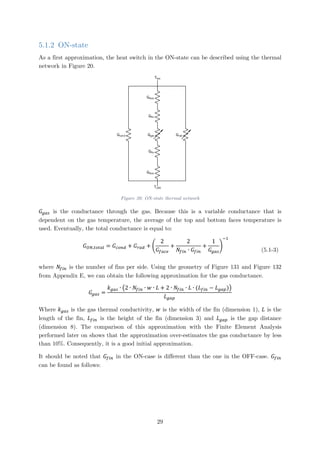 5.1.2 ON-state
As a first approximation, the heat switch in the ON-state can be described using the thermal
network in Figure 20.
Gcond
Gface
Gface
Thot
Tcold
Gfin
Ggas Grad
Gfin
Figure 20: ON-state thermal network
𝐺𝐺𝑔𝑔𝑔𝑔𝑔𝑔 is the conductance through the gas. Because this is a variable conductance that is
dependent on the gas temperature, the average of the top and bottom faces temperature is
used. Eventually, the total conductance is equal to:
𝐺𝐺𝑂𝑂𝑂𝑂,𝑡𝑡𝑡𝑡𝑡𝑡𝑡𝑡𝑡𝑡 = 𝐺𝐺𝑐𝑐𝑐𝑐𝑐𝑐𝑐𝑐 + 𝐺𝐺𝑟𝑟𝑟𝑟𝑟𝑟 + �
2
𝐺𝐺𝑓𝑓𝑓𝑓𝑓𝑓𝑓𝑓
+
2
𝑁𝑁𝑓𝑓𝑓𝑓𝑓𝑓 ∙ 𝐺𝐺𝑓𝑓𝑓𝑓𝑓𝑓
+
1
𝐺𝐺𝑔𝑔𝑔𝑔𝑔𝑔
�
−1
(5.1-3)
where 𝑁𝑁𝑓𝑓𝑓𝑓𝑓𝑓 is the number of fins per side. Using the geometry of Figure 131 and Figure 132
from Appendix E, we can obtain the following approximation for the gas conductance.
𝐺𝐺𝑔𝑔𝑔𝑔𝑔𝑔 =
𝑘𝑘𝑔𝑔𝑔𝑔𝑔𝑔 ∙ �2 ∙ 𝑁𝑁𝑓𝑓𝑖𝑖𝑖𝑖 ∙ 𝑤𝑤 ∙ 𝐿𝐿 + 2 ∙ 𝑁𝑁𝑓𝑓𝑓𝑓𝑓𝑓 ∙ 𝐿𝐿 ∙ (𝐿𝐿𝑓𝑓𝑓𝑓𝑓𝑓 − 𝐿𝐿𝑔𝑔𝑔𝑔𝑔𝑔)�
𝐿𝐿𝑔𝑔𝑔𝑔𝑔𝑔
Where 𝑘𝑘𝑔𝑔𝑔𝑔𝑔𝑔 is the gas thermal conductivity, 𝑤𝑤 is the width of the fin (dimension 1), 𝐿𝐿 is the
length of the fin, 𝐿𝐿𝑓𝑓𝑓𝑓𝑓𝑓 is the height of the fin (dimension 3) and 𝐿𝐿𝑔𝑔𝑔𝑔𝑔𝑔 is the gap distance
(dimension 8). The comparison of this approximation with the Finite Element Analysis
performed later on shows that the approximation over-estimates the gas conductance by less
than 10%. Consequently, it is a good initial approximation.
It should be noted that 𝐺𝐺𝑓𝑓𝑓𝑓𝑓𝑓 in the ON-case is different than the one in the OFF-case. 𝐺𝐺𝑓𝑓𝑓𝑓𝑓𝑓
can be found as follows:
29
 