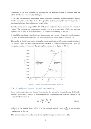 transferred in the most efficient way through the gas. Further increase in pressure does not
affect the thermal conductivity of the gas.
If 𝐾𝐾𝐾𝐾 > 10, the continuum assumption breaks down and the system is in the molecular regime.
In this case, the probability of the fluid particles colliding with the surrounding walls is
significantly higher than colliding with each other.
For the intermediate range 0.01 < 𝐾𝐾𝐾𝐾 < 10, heat conduction takes place in the transition
regime. The temperature jump approximation, which is an averaging of the two extreme
regimes, can be used in order to estimate the thermal conductivity of the gas.
It should be noted that these limits are approximate and can vary depending on the gas and
the solid it comes in contact with. For more information, please refer to section 5.3.4.
The profile of the thermal conductivity of a gas across the three different regimes is similar to
the one in Figure 22. The figure shows the variation of thermal conductivity of Argon gas
occupying spacing between two Tungsten plates separated by 1 μm, at 300 K.
Figure 22: Variation of thermal conductivity of Argon [24]
5.3.1 Continuum regime thermal conductivity
In the continuum regime, the thermal conductivity of a gas can be estimated using the Prandtl
number. The Prandtl number is dimensionless and expresses the ratio of the viscous to the
thermal diffusion rate [6].
𝑃𝑃𝑃𝑃 =
𝐶𝐶𝑝𝑝 𝜇𝜇
𝑘𝑘
=
9𝛾𝛾 − 5
4𝛾𝛾
(5.3-3)
𝐶𝐶𝑝𝑝 [
𝐽𝐽
𝑘𝑘𝑘𝑘∙𝐾𝐾
] is the specific heat, 𝜇𝜇 [𝑃𝑃𝑃𝑃 ∙ 𝑠𝑠] is the dynamic viscosity and 𝑘𝑘[
𝑊𝑊
𝑚𝑚∙𝐾𝐾
] is the thermal
conductivity of the gas.
The dynamic viscosity can be estimated using the average molecular speed [15]:
32
 