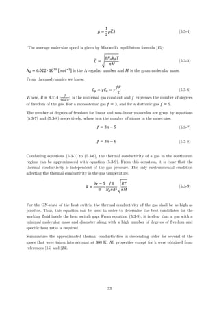 𝜇𝜇 =
1
2
𝜌𝜌𝐶𝐶𝜆𝜆 (5.3-4)
The average molecular speed is given by Maxwell’s equilibrium formula [15]:
𝐶𝐶 = �
8𝑁𝑁𝐴𝐴 𝑘𝑘𝐵𝐵 𝑇𝑇
𝜋𝜋𝜋𝜋
(5.3-5)
𝑁𝑁𝐴𝐴 = 6.022 ∙ 1023 [𝑚𝑚𝑚𝑚𝑙𝑙−1] is the Avogadro number and 𝑀𝑀 is the gram molecular mass.
From thermodynamics we know:
𝐶𝐶𝑝𝑝 = 𝛾𝛾𝐶𝐶𝑣𝑣 = 𝛾𝛾
𝑓𝑓𝑓𝑓
2
(5.3-6)
Where, 𝑅𝑅 = 8.314 [
𝐽𝐽
𝑚𝑚𝑚𝑚𝑚𝑚∙𝐾𝐾
] is the universal gas constant and 𝑓𝑓 expresses the number of degrees
of freedom of the gas. For a monoatomic gas 𝑓𝑓 = 3, and for a diatomic gas 𝑓𝑓 = 5.
The number of degrees of freedom for linear and non-linear molecules are given by equations
(5.3-7) and (5.3-8) respectively, where is 𝑛𝑛 the number of atoms in the molecules:
𝑓𝑓 = 3𝑛𝑛 − 5 (5.3-7)
𝑓𝑓 = 3𝑛𝑛 − 6 (5.3-8)
Combining equations (5.3-1) to (5.3-6), the thermal conductivity of a gas in the continuum
regime can be approximated with equation (5.3-9). From this equation, it is clear that the
thermal conductivity is independent of the gas pressure. The only environmental condition
affecting the thermal conductivity is the gas temperature.
𝑘𝑘 =
9𝛾𝛾 − 5
8
𝑓𝑓𝑓𝑓
𝑁𝑁𝐴𝐴 𝜋𝜋𝑑𝑑2
�
𝑅𝑅𝑅𝑅
𝜋𝜋𝜋𝜋
(5.3-9)
For the ON-state of the heat switch, the thermal conductivity of the gas shall be as high as
possible. Thus, this equation can be used in order to determine the best candidates for the
working fluid inside the heat switch gap. From equation (5.3-9), it is clear that a gas with a
minimal molecular mass and diameter along with a high number of degrees of freedom and
specific heat ratio is required.
Summarizes the approximated thermal conductivities in descending order for several of the
gases that were taken into account at 300 K. All properties except for k were obtained from
references [15] and [24].
33
 