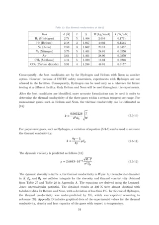 Table 12: Gas thermal conductivities at 300 K
Gas d [Å] f γ M [kg/kmol] k [W/mK]
H2 (Hydrogen) 2.74 5 1.408 2.016 0.1761
He (Helium) 2.18 3 1.667 4.003 0.1545
Ne (Neon) 2.59 3 1.667 20.18 0.0487
N2 (Nitrogen) 3.75 5 1.401 28.01 0.0250
Air 3.64 5 1.401 28.96 0.0250
CH4 (Methane) 4.14 5 1.320 16.04 0.0246
CO2 (Carbon dioxide) 3.91 4 1.288 44.01 0.0157
Consequently, the best candidates are by far Hydrogen and Helium with Neon as another
option. However, because of ESTEC safety constraints, experiments with Hydrogen are not
allowed in the facilities. Consequently, Hydrogen can be used only as a reference for future
testing at a different facility. Only Helium and Neon will be used throughout the experiments.
After the best candidates are identified, more accurate formulations can be used in order to
determine the thermal conductivity of the three gases within a certain temperature range. For
monoatomic gases, such as Helium and Neon, the thermal conductivity can be estimated as
[15]:
𝑘𝑘 =
0.083228
𝑑𝑑2 𝛺𝛺𝑘𝑘
�
𝑇𝑇
𝑀𝑀
(5.3-10)
For polyatomic gases, such as Hydrogen, a variation of equation (5.3-3) can be used to estimate
the thermal conductivity:
𝑘𝑘 =
9𝛾𝛾 − 5
4𝛾𝛾
𝜇𝜇𝐶𝐶𝑝𝑝 (5.3-11)
The dynamic viscosity is predicted as follows [15]:
𝜇𝜇 = 2.6693 ∙ 10−6 √𝑀𝑀 ∙ 𝑇𝑇
𝜎𝜎2 𝛺𝛺𝜇𝜇
(5.3-12)
The dynamic viscosity is in Pa∙s, the thermal conductivity in W/m∙K, the molecular diameter
in Å. 𝛺𝛺𝜇𝜇 and 𝛺𝛺𝑘𝑘 are collision integrals for the viscosity and thermal conductivity obtained
from Table 27 and Table 28 in Appendix A. The equations are derived using the Lennard-
Jones intermolecular potential. The obtained results at 300 K were almost identical with
tabulated data for Helium and Neon, with a deviation of less than 1%. In the case of Hydrogen,
the thermal conductivity was under-predicted by 5%, which was expected according to
reference [26]. Appendix D includes graphical data of the experimental values for the thermal
conductivity, density and heat capacity of the gases with respect to temperature.
34
 