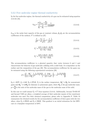 5.3.2 Free molecular regime thermal conductivity
In the free molecular regime, the thermal conductivity of a gas can be estimated using equation
(5.3-13) [24].
𝑘𝑘𝐹𝐹𝐹𝐹 =
𝑃𝑃 �𝐶𝐶𝑣𝑣,𝑚𝑚 +
𝑅𝑅
2�
1
𝛽𝛽1
+
1
𝛽𝛽2
− 1
1
√2𝜋𝜋𝜋𝜋𝜋𝜋𝑇𝑇′
(5.3-13)
𝐶𝐶𝑣𝑣,𝑚𝑚 is the molar heat capacity of the gas at constant volume, 𝛽𝛽1, 𝛽𝛽2 are the accommodation
coefficients of the surfaces. 𝑇𝑇′
is defined as [27]:
1
√𝑇𝑇′
=
1
2
�
1
�𝑇𝑇1
′
+
1
�𝑇𝑇2
′
� (5.3-14)
𝑇𝑇1
′
=
𝛽𝛽1 𝑇𝑇1 + 𝛽𝛽2(1 − 𝛽𝛽1)𝑇𝑇2
𝛽𝛽1 + 𝛽𝛽2 − 𝛽𝛽1 𝛽𝛽2
(5.3-15)
𝑇𝑇2
′
=
𝛽𝛽2 𝑇𝑇2 + 𝛽𝛽1(1 − 𝛽𝛽2)𝑇𝑇1
𝛽𝛽1 + 𝛽𝛽2 − 𝛽𝛽1 𝛽𝛽2
(5.3-16)
The accommodation coefficient is a physical quantity that varies between 0 and 1 and
characterizes the behavior of gas molecules colliding with a solid body. It is dependent on the
surface and the composition of the gas [28]. The accommodation coefficient for the gases can
be estimated using the following experimental correlation [29]:
𝛽𝛽 = ��
𝑀𝑀𝑔𝑔
∗
𝐶𝐶1 + 𝑀𝑀𝑔𝑔
∗� 𝑒𝑒
�𝐶𝐶0�
𝑇𝑇𝑠𝑠−𝑇𝑇0
𝑇𝑇0
��
� + �
2.4𝜇𝜇
(1 + 𝜇𝜇)2
∙ �1 − 𝑒𝑒
�𝐶𝐶0�
𝑇𝑇𝑠𝑠−𝑇𝑇0
𝑇𝑇0
��
�� (5.3-17)
𝐶𝐶0 = −0.57, 𝐶𝐶1 = 6.8, 𝑇𝑇0 = 273 𝐾𝐾, 𝑇𝑇𝑠𝑠 is the surface temperature, 𝑀𝑀𝑔𝑔
∗
= 𝑀𝑀𝑔𝑔 for monoatomic
gases and 𝑀𝑀𝑔𝑔
∗
= 1.4𝑀𝑀𝑔𝑔 for diatomic or polyatomic gases, where 𝑀𝑀𝑔𝑔 is the gas molecular mass.
𝜇𝜇 =
𝑀𝑀𝑔𝑔
𝑀𝑀𝑠𝑠
is the ratio of the molecular mass of the gas to the molecular mass of the solid.
In this case we could assume 𝑇𝑇𝑠𝑠 = 𝑇𝑇′
from equation (5.3-14). Additionally, because Ti-6Al-4V
and Inconel 718® are alloys, a weighted average of their molecular masses of the constituent
molecules was used. For their chemical composition, please refer to Appendix F. Table 13
summarizes the obtained results for the accommodation coefficient of three gases with the two
alloys, when 𝑇𝑇1 = 293 𝐾𝐾 and 𝑇𝑇2 = 318 𝐾𝐾. This gradient is an initial estimation for the OFF-
case at a baseplate temperature of 20o
C.
35
 