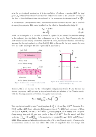 𝑔𝑔 is the gravitational acceleration, 𝛽𝛽 is the coefficient of volume expansion (1/𝑇𝑇 for ideal
gases), 𝐿𝐿𝑐𝑐 is the distance between the hot and cold surfaces and 𝜈𝜈 is the kinematic viscosity of
the fluid. All the fluid properties are evaluated at the average surface temperature 𝑇𝑇� =
𝑇𝑇1+𝑇𝑇2
2
.
In an enclosure, a fluid behaves like a fluid whose thermal conductivity is 𝑘𝑘 ∙ 𝑁𝑁𝑁𝑁 as a results
of convection currents. This value is defined as the effective thermal conductivity [6]:
𝑘𝑘𝑒𝑒𝑒𝑒𝑒𝑒 = 𝑘𝑘 ∙ 𝑁𝑁𝑁𝑁 (5.4-2)
𝑁𝑁𝑁𝑁 =
ℎ𝐿𝐿
𝑘𝑘
(5.4-3)
When the hotter plate is at the top, as shown in Figure 25a, no convection currents develop
in the enclosure, since the lighter fluid is always on top of the heavier fluid. Consequently, the
heat transfer occurs only by conduction and 𝑁𝑁𝑁𝑁 = 1. Thus, the effective thermal conductivity
becomes the thermal conductivity of the fluid [6]. This is the case for the heat transfer between
faces 1-2 and 5-6 in Figure 131 and Figure 132 of Appendix E.
Figure 25: Convective currents in a horizontal
enclosure [6]
Figure 26: A vertical rectangular enclosure with
isothermal surfaces [6]
However, this is not the case for the vertical plate configuration of faces 3-4. In this case the
natural convection coefficient can be approximated using correlations of the Nusselt number
with the Rayleigh number for vertical rectangular enclosures [6].
𝑁𝑁𝑁𝑁 = 0.22 �
𝑃𝑃𝑃𝑃
0.2 + 𝑃𝑃𝑃𝑃
𝑅𝑅𝑎𝑎𝐿𝐿�
0.28
�
𝐻𝐻
𝐿𝐿
�
−0.25
(5.4-4)
This correlation is valid for any Prandtl number, 2 <
𝐻𝐻
𝐿𝐿
< 10, and 𝑅𝑅𝑎𝑎𝐿𝐿 < 1010
. Assuming 𝑇𝑇1 =
295 𝐾𝐾 and 𝑇𝑇2 = 285 𝐾𝐾 and taking the Helium properties at 𝑇𝑇� = 290 𝐾𝐾 and a pressure of 2 bar,
𝑘𝑘 = 0.1524 𝑊𝑊/𝑚𝑚 ∙ 𝐾𝐾, 𝜈𝜈 = 5.872 ∙ 10−5
𝑚𝑚2
/𝑠𝑠, 𝐶𝐶𝑝𝑝 = 5193 J/kg ∙ K, 𝑃𝑃𝑃𝑃 = 0.6635. For the given
characteristic length of 0.2 mm, this results in 𝑅𝑅𝑎𝑎𝐿𝐿 = 5.2 ∙ 10−4
. For the second and third
prototype �
𝐻𝐻
𝐿𝐿
�
2𝑛𝑛𝑛𝑛
= 8 and �
𝐻𝐻
𝐿𝐿
�
3𝑟𝑟𝑟𝑟
= 3 respectively, we obtain (𝑁𝑁𝑁𝑁)2𝑛𝑛𝑛𝑛 = 0.015 and (𝑁𝑁𝑁𝑁)3𝑟𝑟𝑟𝑟 =
0.019. These values are below the minimum value of 1 for the Nusselt number. Consequently,
no convection occurs in this case either. The order of magnitude does not change with
38
 