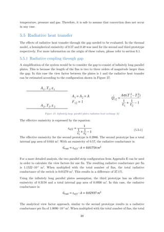 temperature, pressure and gas. Therefore, it is safe to assume that convection does not occur
in any case.
5.5 Radiative heat transfer
The effects of radiative heat transfer through the gap needed to be evaluated. In the thermal
model, a hemispherical emissivity of 0.57 and 0.48 was used for the second and third prototype
respectively. For more information on the origin of these values, please refer to section 6.1.
5.5.1 Radiative coupling through gap
A simplification of the system would be to consider the gap to consist of infinitely long parallel
plates. This is because the length of the fins is two to three orders of magnitude larger than
the gap. In this case the view factor between the plates is 1 and the radiative heat transfer
can be estimated according to the configuration shown in Figure 27.
Figure 27: Infinitely large parallel plates radiation heat exchange [6]
The effective emissivity is expressed by the equation:
𝜀𝜀𝑒𝑒𝑒𝑒𝑒𝑒 =
1
1
𝜀𝜀1
+
1
𝜀𝜀2
− 1
(5.5-1)
The effective emissivity for the second prototype is 0.3986. The second prototype has a total
internal gap area of 0.044 m2
. With an emissivity of 0.57, the radiative conductance is:
𝐺𝐺𝑟𝑟𝑟𝑟𝑟𝑟 = 𝜀𝜀𝑒𝑒𝑒𝑒𝑒𝑒 ∙ 𝐴𝐴 = 0.01754 𝑚𝑚2
For a more detailed analysis, the two parallel strip configuration from Appendix E can be used
in order to calculate the view factors for one fin. The resulting radiative conductance per fin
is 1.1522∙10-4
m2
. When multiplied with the total number of fins, the total radiative
conductance of the switch is 0.01279 m2
. This results in a difference of 37.1%.
Using the infinitely long parallel plates assumption, the third prototype has an effective
emissivity of 0.3158 and a total internal gap area of 0.0930 m2
. In this case, the radiative
conductance is:
𝐺𝐺𝑟𝑟𝑟𝑟𝑟𝑟 = 𝜀𝜀𝑒𝑒𝑒𝑒𝑒𝑒 ∙ 𝐴𝐴 = 0.02937 𝑚𝑚2
The analytical view factor approach, similar to the second prototype results in a radiative
conductance per fin of 1.0090∙10-4
m2
. When multiplied with the total number of fins, the total
39
 