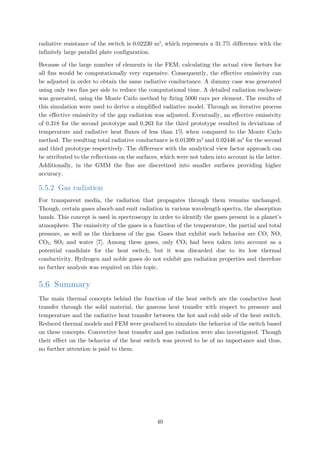 radiative resistance of the switch is 0.02230 m2
, which represents a 31.7% difference with the
infinitely large parallel plate configuration.
Because of the large number of elements in the FEM, calculating the actual view factors for
all fins would be computationally very expensive. Consequently, the effective emissivity can
be adjusted in order to obtain the same radiative conductance. A dummy case was generated
using only two fins per side to reduce the computational time. A detailed radiation enclosure
was generated, using the Monte Carlo method by firing 5000 rays per element. The results of
this simulation were used to derive a simplified radiative model. Through an iterative process
the effective emissivity of the gap radiation was adjusted. Eventually, an effective emissivity
of 0.318 for the second prototype and 0.263 for the third prototype resulted in deviations of
temperature and radiative heat fluxes of less than 1% when compared to the Monte Carlo
method. The resulting total radiative conductance is 0.01399 m2
and 0.02446 m2
for the second
and third prototype respectively. The difference with the analytical view factor approach can
be attributed to the reflections on the surfaces, which were not taken into account in the latter.
Additionally, in the GMM the fins are discretized into smaller surfaces providing higher
accuracy.
5.5.2 Gas radiation
For transparent media, the radiation that propagates through them remains unchanged.
Though, certain gases absorb and emit radiation in various wavelength spectra, the absorption
bands. This concept is used in spectroscopy in order to identify the gases present in a planet’s
atmosphere. The emissivity of the gases is a function of the temperature, the partial and total
pressure, as well as the thickness of the gas. Gases that exhibit such behavior are CO, NO,
CO2, SO2 and water [7]. Among these gases, only CO2 had been taken into account as a
potential candidate for the heat switch, but it was discarded due to its low thermal
conductivity. Hydrogen and noble gases do not exhibit gas radiation properties and therefore
no further analysis was required on this topic.
5.6 Summary
The main thermal concepts behind the function of the heat switch are the conductive heat
transfer through the solid material, the gaseous heat transfer with respect to pressure and
temperature and the radiative heat transfer between the hot and cold side of the heat switch.
Reduced thermal models and FEM were produced to simulate the behavior of the switch based
on these concepts. Convective heat transfer and gas radiation were also investigated. Though
their effect on the behavior of the heat switch was proved to be of no importance and thus,
no further attention is paid to them.
40
 
