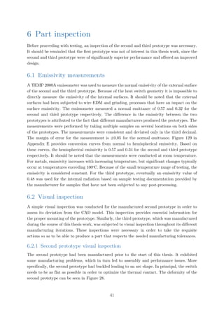 6 Part inspection
Before proceeding with testing, an inspection of the second and third prototype was necessary.
It should be reminded that the first prototype was not of interest in this thesis work, since the
second and third prototype were of significantly superior performance and offered an improved
design.
6.1 Emissivity measurements
A TEMP 2000A emissometer was used to measure the normal emissivity of the external surface
of the second and the third prototype. Because of the heat switch geometry it is impossible to
directly measure the emissivity of the internal surfaces. It should be noted that the external
surfaces had been subjected to wire EDM and grinding, processes that have an impact on the
surface emissivity. The emissometer measured a normal emittance of 0.57 and 0.32 for the
second and third prototype respectively. The difference in the emissivity between the two
prototypes is attributed to the fact that different manufacturers produced the prototypes. The
measurements were performed by taking multiple samples on several locations on both sides
of the prototypes. The measurements were consistent and deviated only in the third decimal.
The margin of error for the measurement is ±0.05 for the normal emittance. Figure 129 in
Appendix E provides conversion curves from normal to hemispherical emissivity. Based on
these curves, the hemispherical emissivity is 0.57 and 0.34 for the second and third prototype
respectively. It should be noted that the measurements were conducted at room temperature.
For metals, emissivity increases with increasing temperature, but significant changes typically
occur at temperatures exceeding 100o
C. Because of the small temperature range of testing, the
emissivity is considered constant. For the third prototype, eventually an emissivity value of
0.48 was used for the internal radiation based on sample testing documentation provided by
the manufacturer for samples that have not been subjected to any post-processing.
6.2 Visual inspection
A simple visual inspection was conducted for the manufactured second prototype in order to
assess its deviation from the CAD model. This inspection provides essential information for
the proper mounting of the prototype. Similarly, the third prototype, which was manufactured
during the course of this thesis work, was subjected to visual inspection throughout its different
manufacturing iterations. These inspections were necessary in order to take the requisite
actions so as to be able to produce a part that respects the needed manufacturing tolerances.
6.2.1 Second prototype visual inspection
The second prototype had been manufactured prior to the start of this thesis. It exhibited
some manufacturing problems, which in turn led to assembly and performance issues. More
specifically, the second prototype had buckled leading to an arc shape. In principal, the switch
needs to be as flat as possible in order to optimize the thermal contact. The deformity of the
second prototype can be seen in Figure 28.
41
 