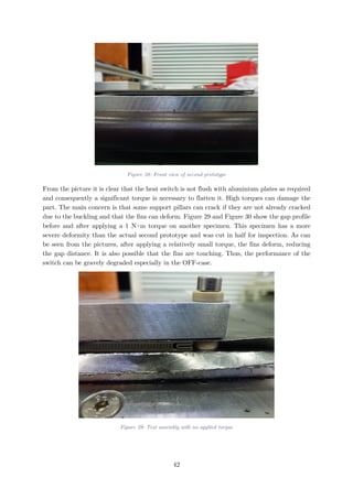 Figure 28: Front view of second prototype
From the picture it is clear that the heat switch is not flush with aluminium plates as required
and consequently a significant torque is necessary to flatten it. High torques can damage the
part. The main concern is that some support pillars can crack if they are not already cracked
due to the buckling and that the fins can deform. Figure 29 and Figure 30 show the gap profile
before and after applying a 1 N∙m torque on another specimen. This specimen has a more
severe deformity than the actual second prototype and was cut in half for inspection. As can
be seen from the pictures, after applying a relatively small torque, the fins deform, reducing
the gap distance. It is also possible that the fins are touching. Thus, the performance of the
switch can be gravely degraded especially in the OFF-case.
Figure 29: Test assembly with no applied torque
42
 