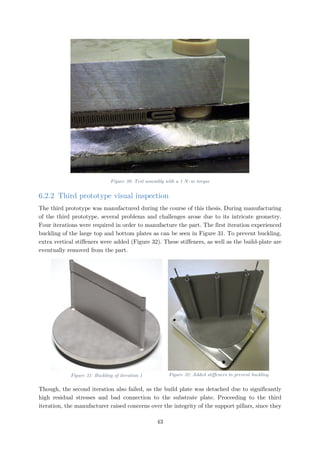 Figure 30: Test assembly with a 1 N∙m torque
6.2.2 Third prototype visual inspection
The third prototype was manufactured during the course of this thesis. During manufacturing
of the third prototype, several problems and challenges arose due to its intricate geometry.
Four iterations were required in order to manufacture the part. The first iteration experienced
buckling of the large top and bottom plates as can be seen in Figure 31. To prevent buckling,
extra vertical stiffeners were added (Figure 32). These stiffeners, as well as the build-plate are
eventually removed from the part.
Figure 31: Buckling of iteration 1 Figure 32: Added stiffeners to prevent buckling
Though, the second iteration also failed, as the build plate was detached due to significantly
high residual stresses and bad connection to the substrate plate. Proceeding to the third
iteration, the manufacturer raised concerns over the integrity of the support pillars, since they
43
 