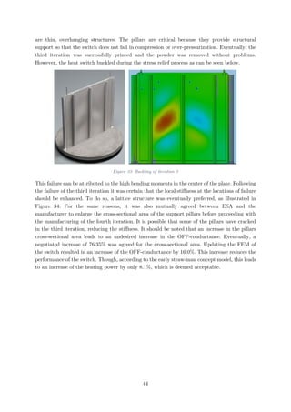 are thin, overhanging structures. The pillars are critical because they provide structural
support so that the switch does not fail in compression or over-pressurization. Eventually, the
third iteration was successfully printed and the powder was removed without problems.
However, the heat switch buckled during the stress relief process as can be seen below.
Figure 33: Buckling of iteration 3
This failure can be attributed to the high bending moments in the center of the plate. Following
the failure of the third iteration it was certain that the local stiffness at the locations of failure
should be enhanced. To do so, a lattice structure was eventually preferred, as illustrated in
Figure 34. For the same reasons, it was also mutually agreed between ESA and the
manufacturer to enlarge the cross-sectional area of the support pillars before proceeding with
the manufacturing of the fourth iteration. It is possible that some of the pillars have cracked
in the third iteration, reducing the stiffness. It should be noted that an increase in the pillars
cross-sectional area leads to an undesired increase in the OFF-conductance. Eventually, a
negotiated increase of 76.35% was agreed for the cross-sectional area. Updating the FEM of
the switch resulted in an increase of the OFF-conductance by 16.0%. This increase reduces the
performance of the switch. Though, according to the early straw-man concept model, this leads
to an increase of the heating power by only 8.1%, which is deemed acceptable.
44
 