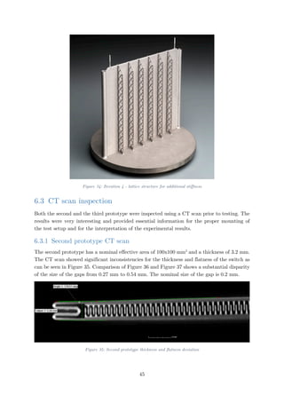 Figure 34: Iteration 4 - lattice structure for additional stiffness
6.3 CT scan inspection
Both the second and the third prototype were inspected using a CT scan prior to testing. The
results were very interesting and provided essential information for the proper mounting of
the test setup and for the interpretation of the experimental results.
6.3.1 Second prototype CT scan
The second prototype has a nominal effective area of 100x100 mm2
and a thickness of 3.2 mm.
The CT scan showed significant inconsistencies for the thickness and flatness of the switch as
can be seen in Figure 35. Comparison of Figure 36 and Figure 37 shows a substantial disparity
of the size of the gaps from 0.27 mm to 0.54 mm. The nominal size of the gap is 0.2 mm.
Figure 35: Second prototype thickness and flatness deviation
45
 