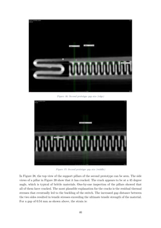 Figure 36: Second prototype gap size (edge)
Figure 37: Second prototype gap size (middle)
In Figure 38, the top view of the support pillars of the second prototype can be seen. The side
views of a pillar in Figure 39 show that it has cracked. The crack appears to be at a 45 degree
angle, which is typical of brittle materials. One-by-one inspection of the pillars showed that
all of them have cracked. The most plausible explanation for the cracks is the residual thermal
stresses that eventually led to the buckling of the switch. The increased gap distance between
the two sides resulted in tensile stresses exceeding the ultimate tensile strength of the material.
For a gap of 0.54 mm as shown above, the strain is:
46
 