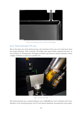 Figure 40: Remaining powder inside second prototype
6.3.2 Third prototype CT scan
Due to the larger size of the third prototype, the resolution of the scan is two times lower than
the second prototype. This is because, the X-Ray gun cannot further approach the part, as
seen in Figure 41. Consequently, the images are blurry and cannot be always conclusive, unless
a higher resolution is used over a specific area.
Figure 41: CT scan setup
The third prototype has a nominal effective area of 200x200 mm2
and a thickness of 2.2 mm.
Similarly to the second prototype, the CT scan showed significant inconsistencies with respect
48
 