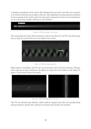 to thickness and flatness of the switch. The thickness from one side to the other was measured
to be between 2.40 mm and as high as 2.65 mm. This significant deviation generates problems
for the mounting of the switch on the test setup and is expected to create severe inconsistencies
on the contact heat transfer coefficient at the interfaces.
Figure 42: Third prototype cross-section
The nominal gap size of the third prototype is still 0.2 mm. However, the CT scan showed gap
sizes as large as around 0.50 mm in the middle of the switch.
Figure 43: Third prototype gap size
With respect to the pillars, the CT scan was inconclusive, due to the low resolution. Though,
with a gap size as large as 0.50 mm, the pillars are expected to have failed as well. Figure 44
shows a cross section view of the switch.
Figure 44: Third prototype pillars side views
The CT scan showed some shadows, which could be trapped water after the manufacturing
post-processing or powder that could not be entirely removed from the channels.
49
 
