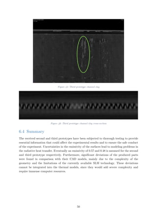 Figure 45: Third prototype channel clog
Figure 46: Third prototype channel clog cross-section
6.4 Summary
The received second and third prototypes have been subjected to thorough testing to provide
essential information that could affect the experimental results and to ensure the safe conduct
of the experiment. Uncertainties in the emissivity of the surfaces lead to modeling problems in
the radiative heat transfer. Eventually an emissivity of 0.57 and 0.48 is assumed for the second
and third prototype respectively. Furthermore, significant deviations of the produced parts
were found in comparison with their CAD models, mainly due to the complexity of the
geometry and the limitations of the currently available SLM technology. These deviations
cannot be integrated into the thermal models, since they would add severe complexity and
require immense computer resources.
50
 