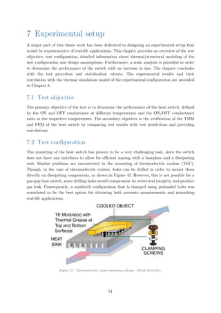 7 Experimental setup
A major part of this thesis work has been dedicated to designing an experimental setup that
would be representative of real-life applications. This chapter provides an overview of the test
objective, test configuration, detailed information about thermal/structural modeling of the
test configuration and design assumptions. Furthermore, a scale analysis is provided in order
to determine the performance of the switch with an increase in size. The chapter concludes
with the test procedure and stabilization criteria. The experimental results and their
correlation with the thermal simulation model of the experimental configuration are provided
in Chapter 8.
7.1 Test objective
The primary objective of the test is to determine the performance of the heat switch, defined
by the ON and OFF conductance at different temperatures and the ON/OFF conductance
ratio at the respective temperatures. The secondary objective is the verification of the TMM
and FEM of the heat switch by comparing test results with test predictions and providing
correlations.
7.2 Test configuration
The mounting of the heat switch has proven to be a very challenging task, since the switch
does not have any interfaces to allow for efficient mating with a baseplate and a dissipating
unit. Similar problems are encountered in the mounting of thermoelectric coolers (TEC).
Though, in the case of thermoelectric coolers, holes can be drilled in order to mount them
directly on dissipating components, as shown in Figure 47. However, this is not possible for a
gas-gap heat switch, since drilling holes would compromise its structural integrity and produce
gas leak. Consequently, a sandwich configuration that is clamped using preloaded bolts was
considered to be the best option for obtaining both accurate measurements and mimicking
real-life applications.
Figure 47: Thermoelectric cooler mounting scheme. (From FerroTec)
51
 